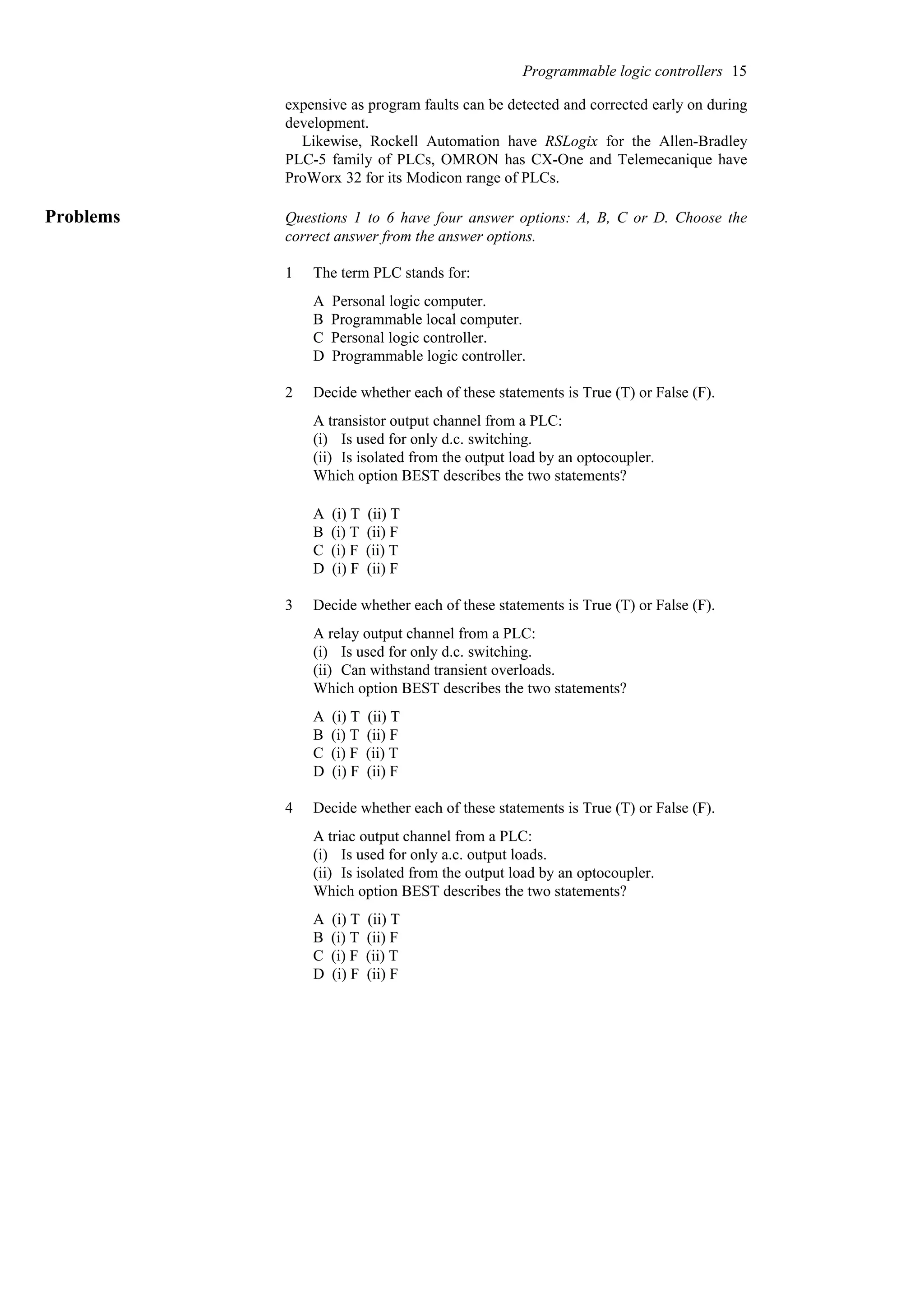 expensive as program faults can be detected and corrected early on during
development.
Likewise, Rockell Automation have RSLogix for the Allen-Bradley
PLC-5 family of PLCs, OMRON has CX-One and Telemecanique have
ProWorx 32 for its Modicon range of PLCs.
Problems Questions 1 to 6 have four answer options: A, B, C or D. Choose the
correct answer from the answer options.
1 The term PLC stands for:
A Personal logic computer.
B Programmable local computer.
C Personal logic controller.
D Programmable logic controller.
2 Decide whether each of these statements is True (T) or False (F).
A transistor output channel from a PLC:
(i) Is used for only d.c. switching.
(ii) Is isolated from the output load by an optocoupler.
Which option BEST describes the two statements?
A (i) T (ii) T
B (i) T (ii) F
C (i) F (ii) T
D (i) F (ii) F
3 Decide whether each of these statements is True (T) or False (F).
A relay output channel from a PLC:
(i) Is used for only d.c. switching.
(ii) Can withstand transient overloads.
Which option BEST describes the two statements?
A (i) T (ii) T
B (i) T (ii) F
C (i) F (ii) T
D (i) F (ii) F
4 Decide whether each of these statements is True (T) or False (F).
A triac output channel from a PLC:
(i) Is used for only a.c. output loads.
(ii) Is isolated from the output load by an optocoupler.
Which option BEST describes the two statements?
A (i) T (ii) T
B (i) T (ii) F
C (i) F (ii) T
D (i) F (ii) F
Programmable logic controllers 15
 