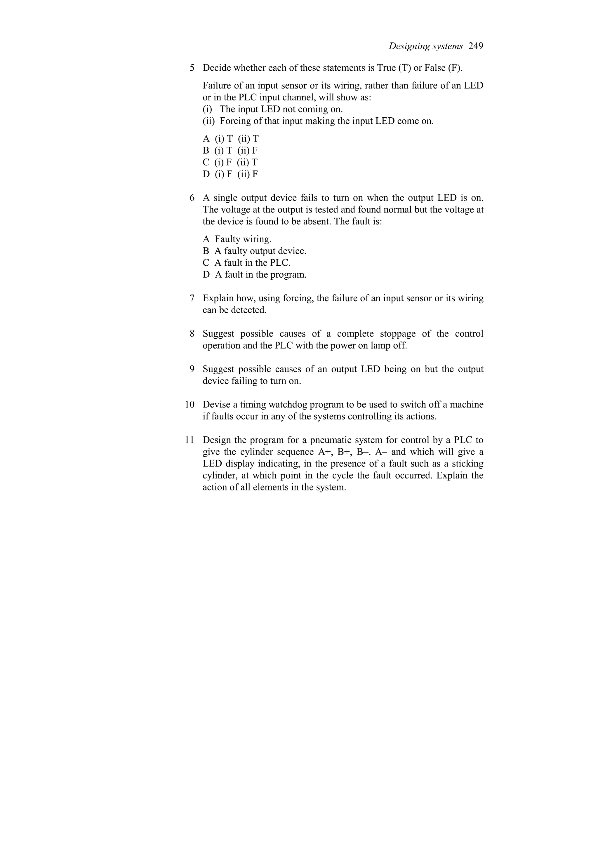 5 Decide whether each of these statements is True (T) or False (F).
Failure of an input sensor or its wiring, rather than failure of an LED
or in the PLC input channel, will show as:
(i) The input LED not coming on.
(ii) Forcing of that input making the input LED come on.
A (i) T (ii) T
B (i) T (ii) F
C (i) F (ii) T
D (i) F (ii) F
6 A single output device fails to turn on when the output LED is on.
The voltage at the output is tested and found normal but the voltage at
the device is found to be absent. The fault is:
A Faulty wiring.
B A faulty output device.
C A fault in the PLC.
D A fault in the program.
7 Explain how, using forcing, the failure of an input sensor or its wiring
can be detected.
8 Suggest possible causes of a complete stoppage of the control
operation and the PLC with the power on lamp off.
9 Suggest possible causes of an output LED being on but the output
device failing to turn on.
10 Devise a timing watchdog program to be used to switch off a machine
if faults occur in any of the systems controlling its actions.
11 Design the program for a pneumatic system for control by a PLC to
give the cylinder sequence A+, B+, B–, A– and which will give a
LED display indicating, in the presence of a fault such as a sticking
cylinder, at which point in the cycle the fault occurred. Explain the
action of all elements in the system.
Designing systems 249
 