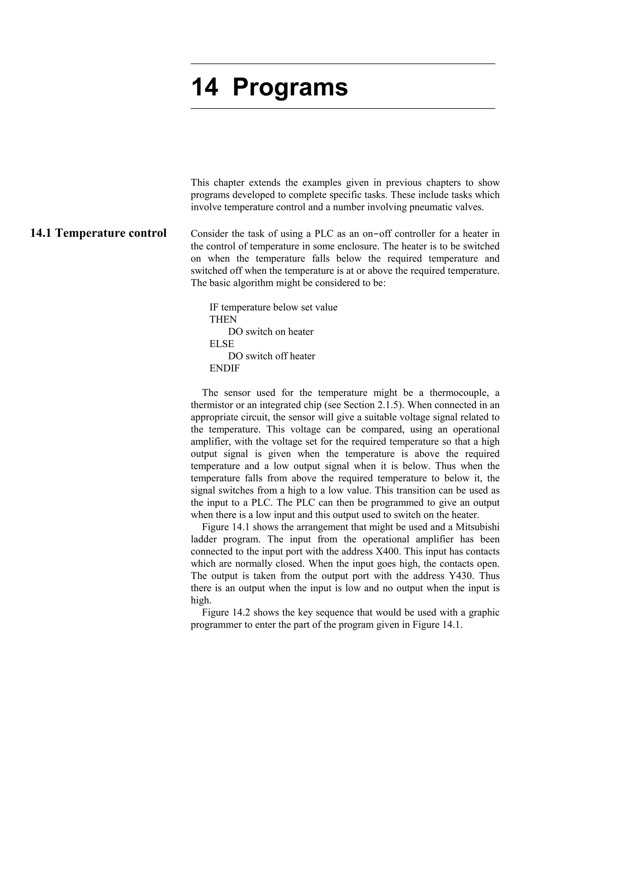 14 Programs
This chapter extends the examples given in previous chapters to show
programs developed to complete specific tasks. These include tasks which
involve temperature control and a number involving pneumatic valves.
14.1 Temperature control Consider the task of using a PLC as an on-off controller for a heater in
the control of temperature in some enclosure. The heater is to be switched
on when the temperature falls below the required temperature and
switched off when the temperature is at or above the required temperature.
The basic algorithm might be considered to be:
IF temperature below set value
THEN
DO switch on heater
ELSE
DO switch off heater
ENDIF
The sensor used for the temperature might be a thermocouple, a
thermistor or an integrated chip (see Section 2.1.5). When connected in an
appropriate circuit, the sensor will give a suitable voltage signal related to
the temperature. This voltage can be compared, using an operational
amplifier, with the voltage set for the required temperature so that a high
output signal is given when the temperature is above the required
temperature and a low output signal when it is below. Thus when the
temperature falls from above the required temperature to below it, the
signal switches from a high to a low value. This transition can be used as
the input to a PLC. The PLC can then be programmed to give an output
when there is a low input and this output used to switch on the heater.
Figure 14.1 shows the arrangement that might be used and a Mitsubishi
ladder program. The input from the operational amplifier has been
connected to the input port with the address X400. This input has contacts
which are normally closed. When the input goes high, the contacts open.
The output is taken from the output port with the address Y430. Thus
there is an output when the input is low and no output when the input is
high.
Figure 14.2 shows the key sequence that would be used with a graphic
programmer to enter the part of the program given in Figure 14.1.
 