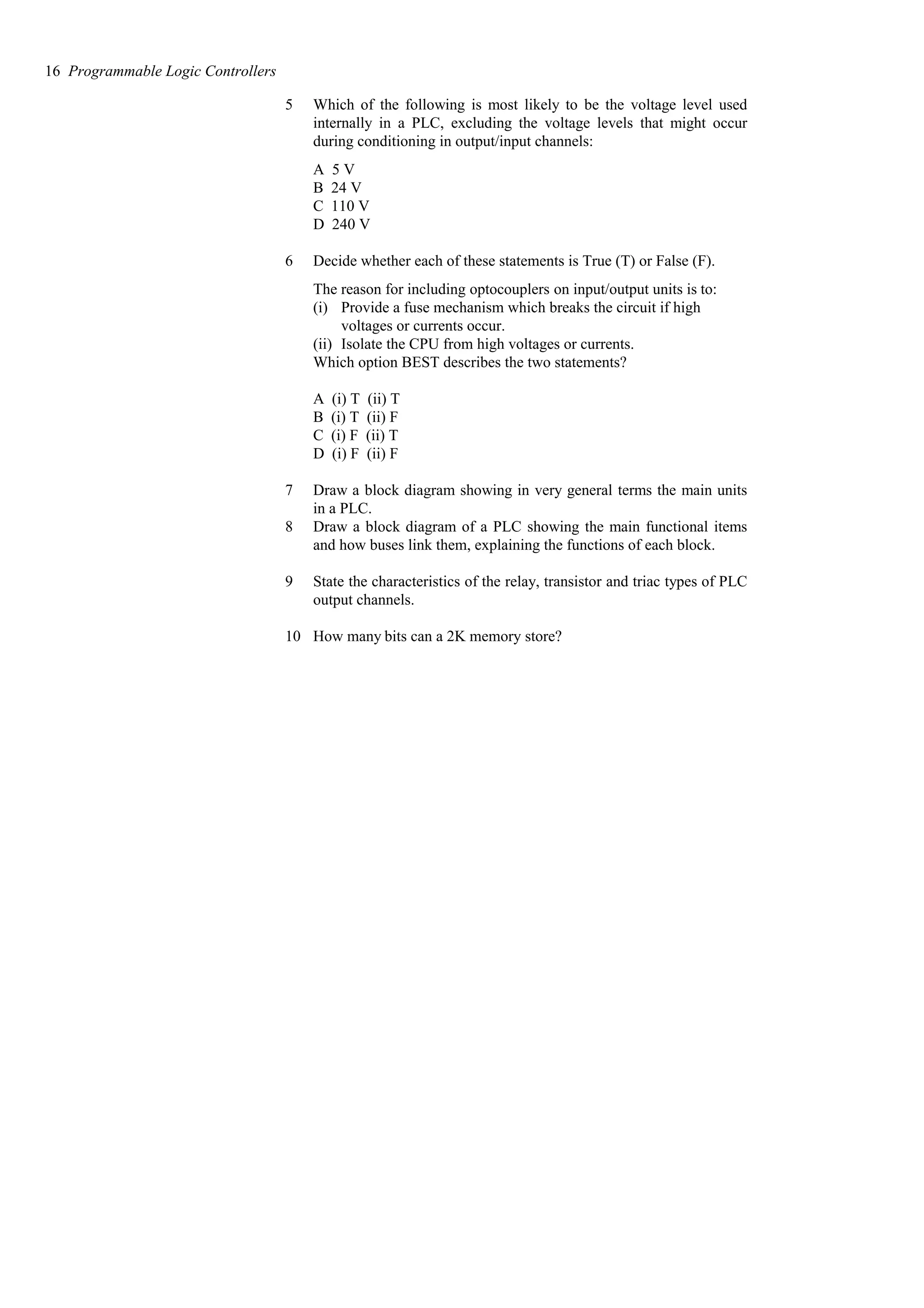 5 Which of the following is most likely to be the voltage level used
internally in a PLC, excluding the voltage levels that might occur
during conditioning in output/input channels:
A 5 V
B 24 V
C 110 V
D 240 V
6 Decide whether each of these statements is True (T) or False (F).
The reason for including optocouplers on input/output units is to:
(i) Provide a fuse mechanism which breaks the circuit if high
voltages or currents occur.
(ii) Isolate the CPU from high voltages or currents.
Which option BEST describes the two statements?
A (i) T (ii) T
B (i) T (ii) F
C (i) F (ii) T
D (i) F (ii) F
7 Draw a block diagram showing in very general terms the main units
in a PLC.
8 Draw a block diagram of a PLC showing the main functional items
and how buses link them, explaining the functions of each block.
9 State the characteristics of the relay, transistor and triac types of PLC
output channels.
10 How many bits can a 2K memory store?
16 Programmable Logic Controllers
 