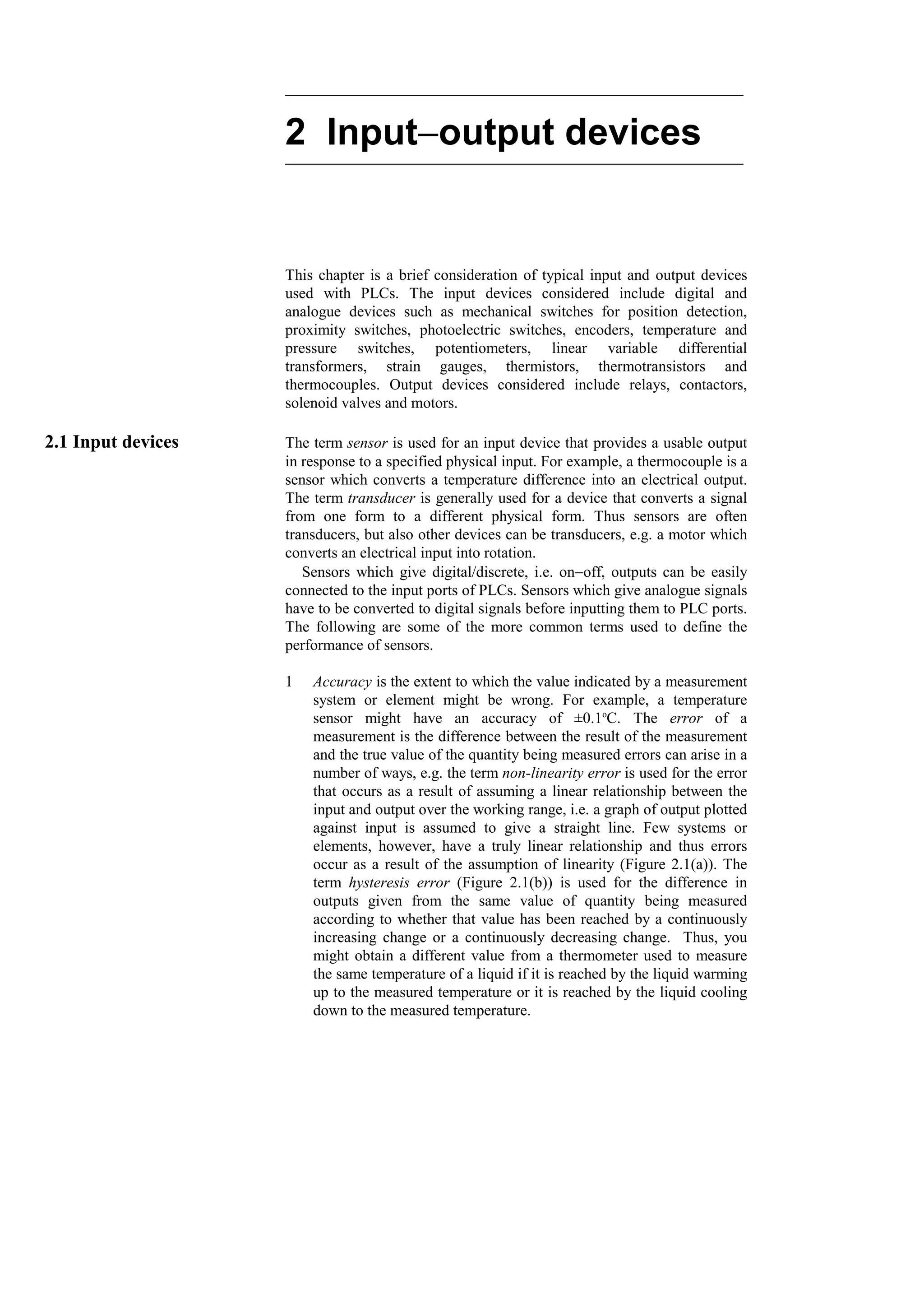 2 Input−
−
−
−output devices
This chapter is a brief consideration of typical input and output devices
used with PLCs. The input devices considered include digital and
analogue devices such as mechanical switches for position detection,
proximity switches, photoelectric switches, encoders, temperature and
pressure switches, potentiometers, linear variable differential
transformers, strain gauges, thermistors, thermotransistors and
thermocouples. Output devices considered include relays, contactors,
solenoid valves and motors.
2.1 Input devices The term sensor is used for an input device that provides a usable output
in response to a specified physical input. For example, a thermocouple is a
sensor which converts a temperature difference into an electrical output.
The term transducer is generally used for a device that converts a signal
from one form to a different physical form. Thus sensors are often
transducers, but also other devices can be transducers, e.g. a motor which
converts an electrical input into rotation.
Sensors which give digital/discrete, i.e. on−off, outputs can be easily
connected to the input ports of PLCs. Sensors which give analogue signals
have to be converted to digital signals before inputting them to PLC ports.
The following are some of the more common terms used to define the
performance of sensors.
1 Accuracy is the extent to which the value indicated by a measurement
system or element might be wrong. For example, a temperature
sensor might have an accuracy of ±0.1o
C. The error of a
measurement is the difference between the result of the measurement
and the true value of the quantity being measured errors can arise in a
number of ways, e.g. the term non-linearity error is used for the error
that occurs as a result of assuming a linear relationship between the
input and output over the working range, i.e. a graph of output plotted
against input is assumed to give a straight line. Few systems or
elements, however, have a truly linear relationship and thus errors
occur as a result of the assumption of linearity (Figure 2.1(a)). The
term hysteresis error (Figure 2.1(b)) is used for the difference in
outputs given from the same value of quantity being measured
according to whether that value has been reached by a continuously
increasing change or a continuously decreasing change. Thus, you
might obtain a different value from a thermometer used to measure
the same temperature of a liquid if it is reached by the liquid warming
up to the measured temperature or it is reached by the liquid cooling
down to the measured temperature.
 