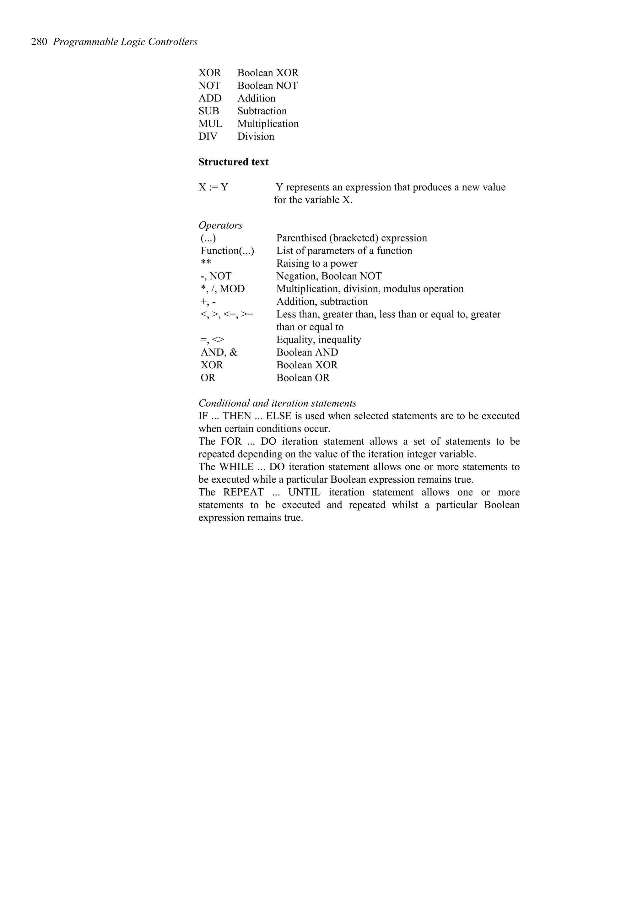 XOR Boolean XOR
NOT Boolean NOT
ADD Addition
SUB Subtraction
MUL Multiplication
DIV Division
Structured text
X := Y Y represents an expression that produces a new value
for the variable X.
Operators
Boolean OR
OR
Boolean XOR
XOR
Boolean AND
AND, &
Equality, inequality
=, <>
Less than, greater than, less than or equal to, greater
than or equal to
<, >, <=, >=
Addition, subtraction
+, -
Multiplication, division, modulus operation
*, /, MOD
Negation, Boolean NOT
-, NOT
Raising to a power
**
List of parameters of a function
Function(...)
Parenthised (bracketed) expression
(...)
Conditional and iteration statements
IF ... THEN ... ELSE is used when selected statements are to be executed
when certain conditions occur.
The FOR ... DO iteration statement allows a set of statements to be
repeated depending on the value of the iteration integer variable.
The WHILE ... DO iteration statement allows one or more statements to
be executed while a particular Boolean expression remains true.
The REPEAT ... UNTIL iteration statement allows one or more
statements to be executed and repeated whilst a particular Boolean
expression remains true.
280 Programmable Logic Controllers
 