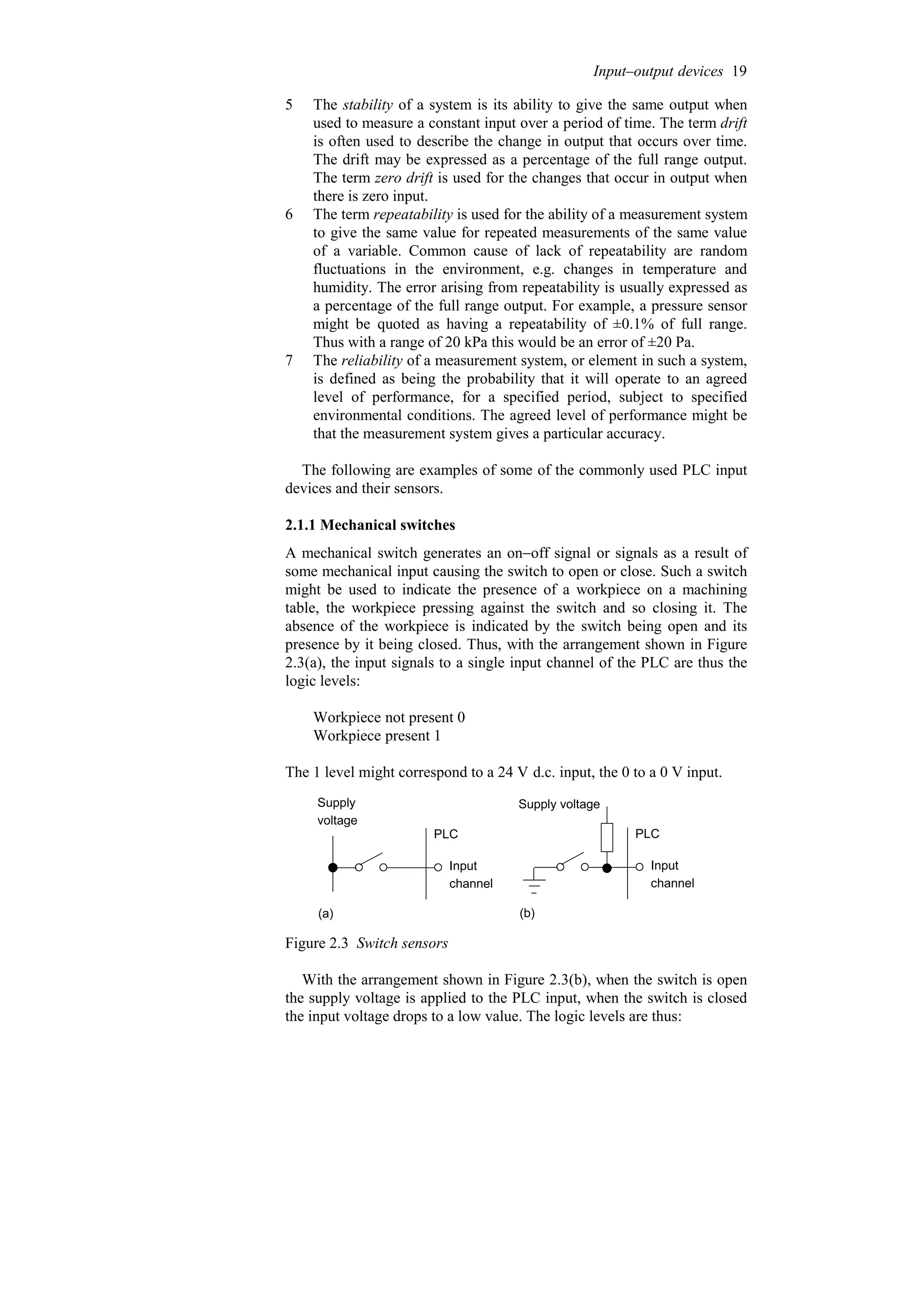 5 The stability of a system is its ability to give the same output when
used to measure a constant input over a period of time. The term drift
is often used to describe the change in output that occurs over time.
The drift may be expressed as a percentage of the full range output.
The term zero drift is used for the changes that occur in output when
there is zero input.
6 The term repeatability is used for the ability of a measurement system
to give the same value for repeated measurements of the same value
of a variable. Common cause of lack of repeatability are random
fluctuations in the environment, e.g. changes in temperature and
humidity. The error arising from repeatability is usually expressed as
a percentage of the full range output. For example, a pressure sensor
might be quoted as having a repeatability of ±0.1% of full range.
Thus with a range of 20 kPa this would be an error of ±20 Pa.
7 The reliability of a measurement system, or element in such a system,
is defined as being the probability that it will operate to an agreed
level of performance, for a specified period, subject to specified
environmental conditions. The agreed level of performance might be
that the measurement system gives a particular accuracy.
The following are examples of some of the commonly used PLC input
devices and their sensors.
2.1.1 Mechanical switches
A mechanical switch generates an on−off signal or signals as a result of
some mechanical input causing the switch to open or close. Such a switch
might be used to indicate the presence of a workpiece on a machining
table, the workpiece pressing against the switch and so closing it. The
absence of the workpiece is indicated by the switch being open and its
presence by it being closed. Thus, with the arrangement shown in Figure
2.3(a), the input signals to a single input channel of the PLC are thus the
logic levels:
Workpiece not present 0
Workpiece present 1
The 1 level might correspond to a 24 V d.c. input, the 0 to a 0 V input.
PLC
Input
channel
Supply
voltage
(a)
PLC
Input
channel
Supply voltage
(b)
Figure 2.3 Switch sensors
With the arrangement shown in Figure 2.3(b), when the switch is open
the supply voltage is applied to the PLC input, when the switch is closed
the input voltage drops to a low value. The logic levels are thus:
Input–output devices 19
 