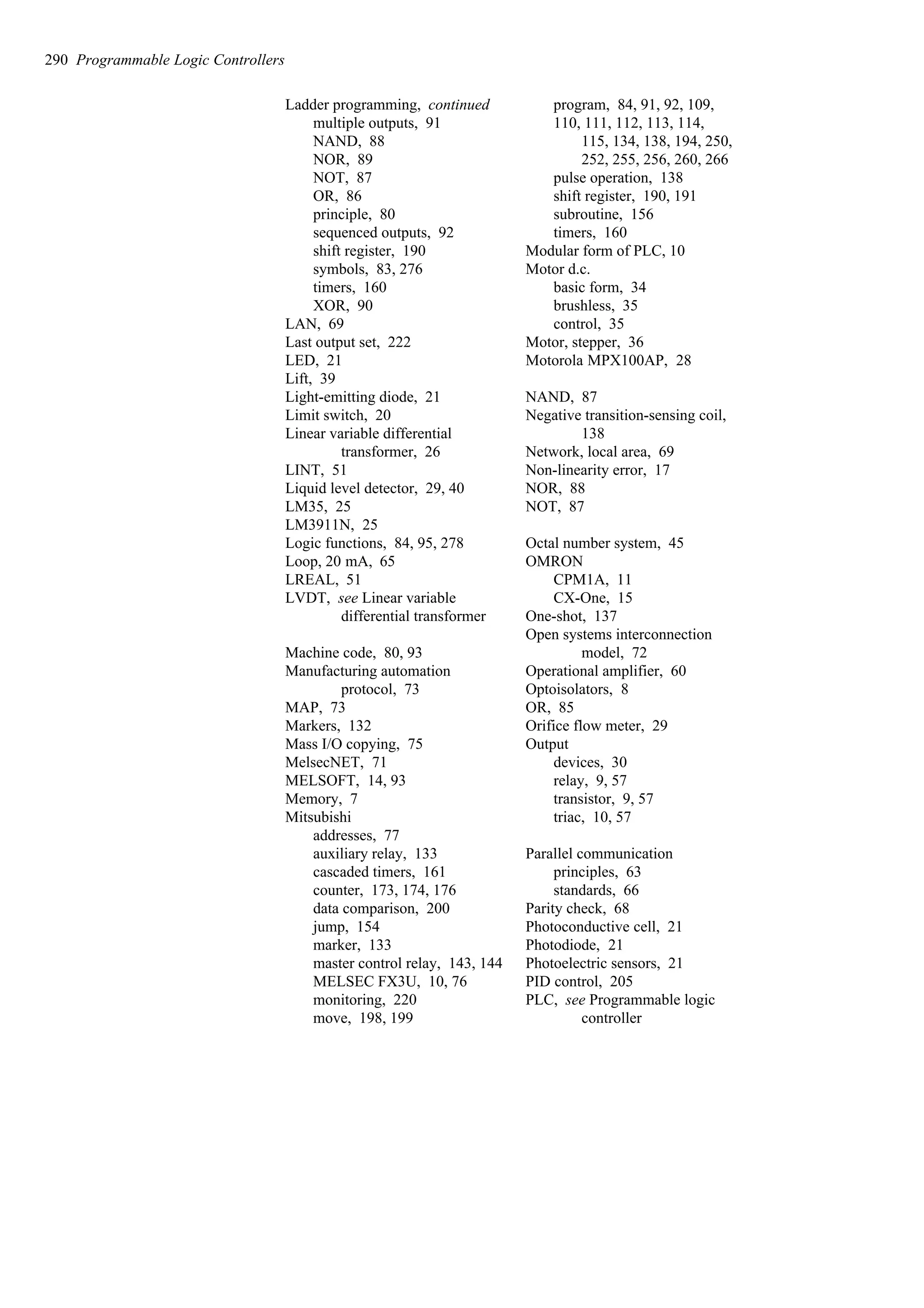 Ladder programming, continued
multiple outputs, 91
NAND, 88
NOR, 89
NOT, 87
OR, 86
principle, 80
sequenced outputs, 92
shift register, 190
symbols, 83, 276
timers, 160
XOR, 90
LAN, 69
Last output set, 222
LED, 21
Lift, 39
Light-emitting diode, 21
Limit switch, 20
Linear variable differential
transformer, 26
LINT, 51
Liquid level detector, 29, 40
LM35, 25
LM3911N, 25
Logic functions, 84, 95, 278
Loop, 20 mA, 65
LREAL, 51
LVDT, see Linear variable
differential transformer
Machine code, 80, 93
Manufacturing automation
protocol, 73
MAP, 73
Markers, 132
Mass I/O copying, 75
MelsecNET, 71
MELSOFT, 14, 93
Memory, 7
Mitsubishi
addresses, 77
auxiliary relay, 133
cascaded timers, 161
counter, 173, 174, 176
data comparison, 200
jump, 154
marker, 133
master control relay, 143, 144
MELSEC FX3U, 10, 76
monitoring, 220
move, 198, 199
program, 84, 91, 92, 109,
110, 111, 112, 113, 114,
115, 134, 138, 194, 250,
252, 255, 256, 260, 266
pulse operation, 138
shift register, 190, 191
subroutine, 156
timers, 160
Modular form of PLC, 10
Motor d.c.
basic form, 34
brushless, 35
control, 35
Motor, stepper, 36
Motorola MPX100AP, 28
NAND, 87
Negative transition-sensing coil,
138
Network, local area, 69
Non-linearity error, 17
NOR, 88
NOT, 87
Octal number system, 45
OMRON
CPM1A, 11
CX-One, 15
One-shot, 137
Open systems interconnection
model, 72
Operational amplifier, 60
Optoisolators, 8
OR, 85
Orifice flow meter, 29
Output
devices, 30
relay, 9, 57
transistor, 9, 57
triac, 10, 57
Parallel communication
principles, 63
standards, 66
Parity check, 68
Photoconductive cell, 21
Photodiode, 21
Photoelectric sensors, 21
PID control, 205
PLC, see Programmable logic
controller
290 Programmable Logic Controllers
 