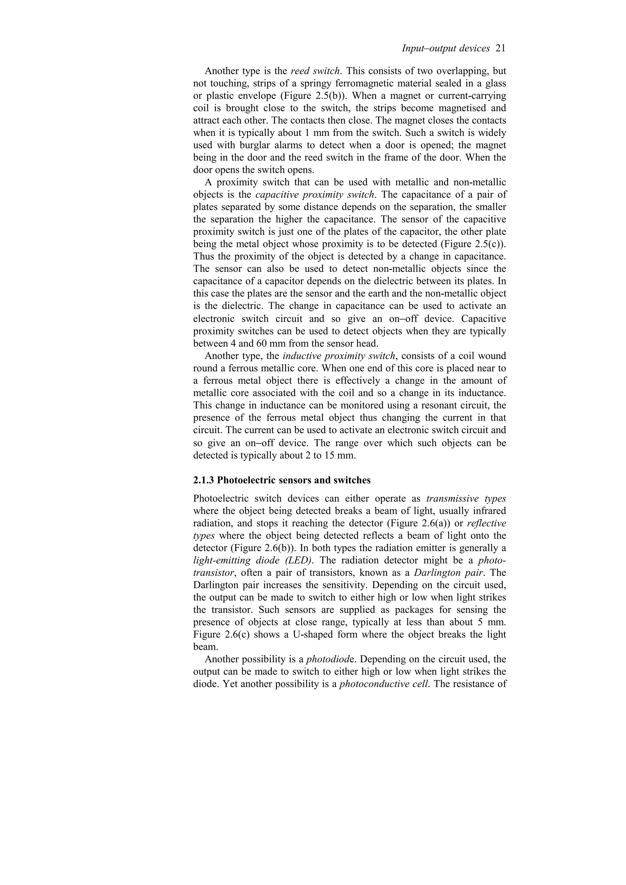 Another type is the reed switch. This consists of two overlapping, but
not touching, strips of a springy ferromagnetic material sealed in a glass
or plastic envelope (Figure 2.5(b)). When a magnet or current-carrying
coil is brought close to the switch, the strips become magnetised and
attract each other. The contacts then close. The magnet closes the contacts
when it is typically about 1 mm from the switch. Such a switch is widely
used with burglar alarms to detect when a door is opened; the magnet
being in the door and the reed switch in the frame of the door. When the
door opens the switch opens.
A proximity switch that can be used with metallic and non-metallic
objects is the capacitive proximity switch. The capacitance of a pair of
plates separated by some distance depends on the separation, the smaller
the separation the higher the capacitance. The sensor of the capacitive
proximity switch is just one of the plates of the capacitor, the other plate
being the metal object whose proximity is to be detected (Figure 2.5(c)).
Thus the proximity of the object is detected by a change in capacitance.
The sensor can also be used to detect non-metallic objects since the
capacitance of a capacitor depends on the dielectric between its plates. In
this case the plates are the sensor and the earth and the non-metallic object
is the dielectric. The change in capacitance can be used to activate an
electronic switch circuit and so give an on−off device. Capacitive
proximity switches can be used to detect objects when they are typically
between 4 and 60 mm from the sensor head.
Another type, the inductive proximity switch, consists of a coil wound
round a ferrous metallic core. When one end of this core is placed near to
a ferrous metal object there is effectively a change in the amount of
metallic core associated with the coil and so a change in its inductance.
This change in inductance can be monitored using a resonant circuit, the
presence of the ferrous metal object thus changing the current in that
circuit. The current can be used to activate an electronic switch circuit and
so give an on−off device. The range over which such objects can be
detected is typically about 2 to 15 mm.
2.1.3 Photoelectric sensors and switches
Photoelectric switch devices can either operate as transmissive types
where the object being detected breaks a beam of light, usually infrared
radiation, and stops it reaching the detector (Figure 2.6(a)) or reflective
types where the object being detected reflects a beam of light onto the
detector (Figure 2.6(b)). In both types the radiation emitter is generally a
light-emitting diode (LED). The radiation detector might be a photo-
transistor, often a pair of transistors, known as a Darlington pair. The
Darlington pair increases the sensitivity. Depending on the circuit used,
the output can be made to switch to either high or low when light strikes
the transistor. Such sensors are supplied as packages for sensing the
presence of objects at close range, typically at less than about 5 mm.
Figure 2.6(c) shows a U-shaped form where the object breaks the light
beam.
Another possibility is a photodiode. Depending on the circuit used, the
output can be made to switch to either high or low when light strikes the
diode. Yet another possibility is a photoconductive cell. The resistance of
Input–output devices 21
 