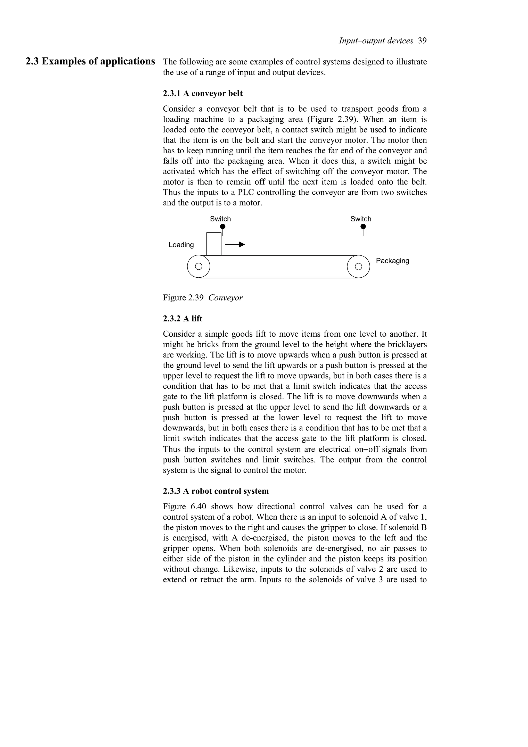 2.3 Examples of applications The following are some examples of control systems designed to illustrate
the use of a range of input and output devices.
2.3.1 A conveyor belt
Consider a conveyor belt that is to be used to transport goods from a
loading machine to a packaging area (Figure 2.39). When an item is
loaded onto the conveyor belt, a contact switch might be used to indicate
that the item is on the belt and start the conveyor motor. The motor then
has to keep running until the item reaches the far end of the conveyor and
falls off into the packaging area. When it does this, a switch might be
activated which has the effect of switching off the conveyor motor. The
motor is then to remain off until the next item is loaded onto the belt.
Thus the inputs to a PLC controlling the conveyor are from two switches
and the output is to a motor.
Loading
Packaging
Switch Switch
Figure 2.39 Conveyor
2.3.2 A lift
Consider a simple goods lift to move items from one level to another. It
might be bricks from the ground level to the height where the bricklayers
are working. The lift is to move upwards when a push button is pressed at
the ground level to send the lift upwards or a push button is pressed at the
upper level to request the lift to move upwards, but in both cases there is a
condition that has to be met that a limit switch indicates that the access
gate to the lift platform is closed. The lift is to move downwards when a
push button is pressed at the upper level to send the lift downwards or a
push button is pressed at the lower level to request the lift to move
downwards, but in both cases there is a condition that has to be met that a
limit switch indicates that the access gate to the lift platform is closed.
Thus the inputs to the control system are electrical on−off signals from
push button switches and limit switches. The output from the control
system is the signal to control the motor.
2.3.3 A robot control system
Figure 6.40 shows how directional control valves can be used for a
control system of a robot. When there is an input to solenoid A of valve 1,
the piston moves to the right and causes the gripper to close. If solenoid B
is energised, with A de-energised, the piston moves to the left and the
gripper opens. When both solenoids are de-energised, no air passes to
either side of the piston in the cylinder and the piston keeps its position
without change. Likewise, inputs to the solenoids of valve 2 are used to
extend or retract the arm. Inputs to the solenoids of valve 3 are used to
Input–output devices 39
 