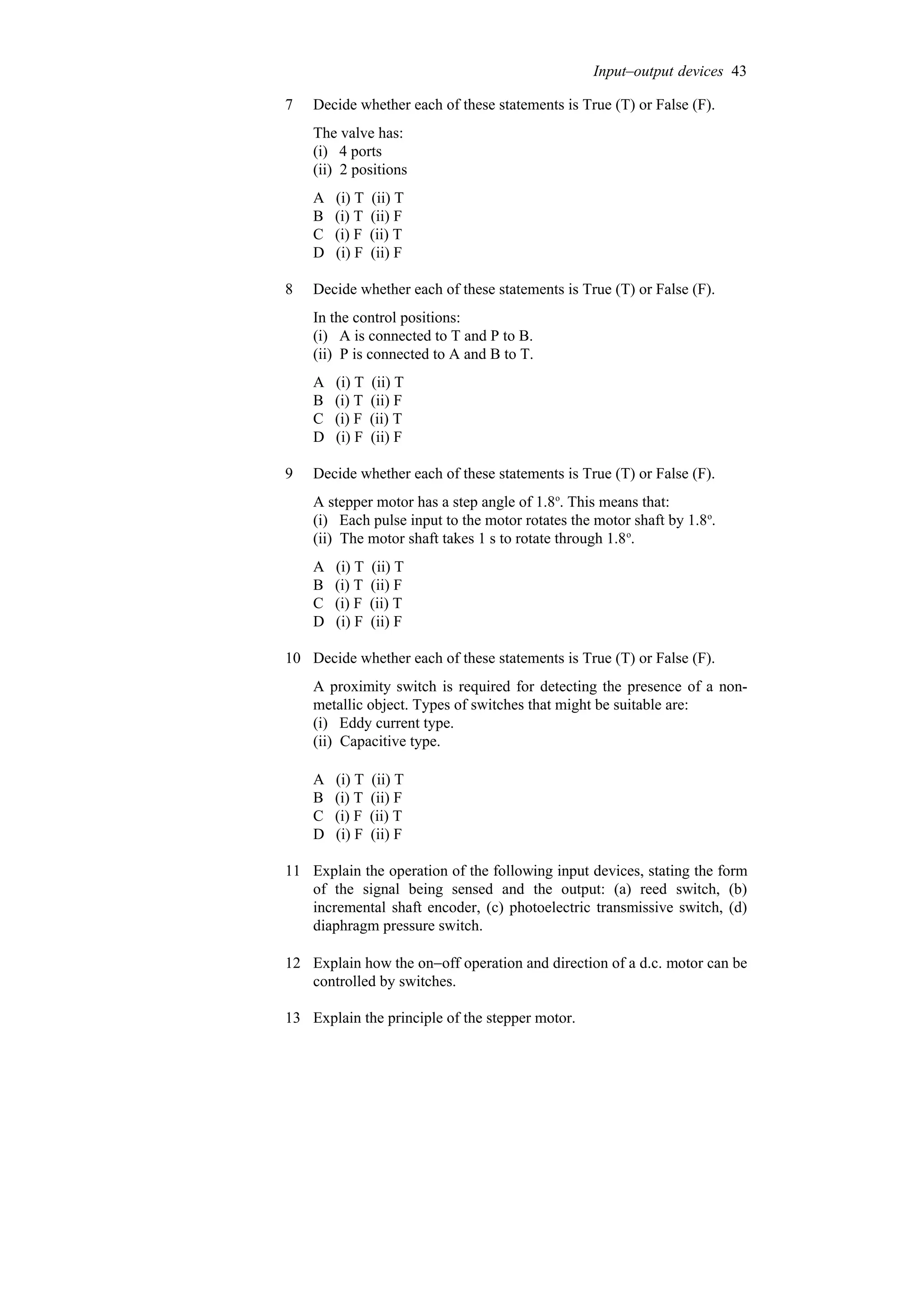 7 Decide whether each of these statements is True (T) or False (F).
The valve has:
(i) 4 ports
(ii) 2 positions
A (i) T (ii) T
B (i) T (ii) F
C (i) F (ii) T
D (i) F (ii) F
8 Decide whether each of these statements is True (T) or False (F).
In the control positions:
(i) A is connected to T and P to B.
(ii) P is connected to A and B to T.
A (i) T (ii) T
B (i) T (ii) F
C (i) F (ii) T
D (i) F (ii) F
9 Decide whether each of these statements is True (T) or False (F).
A stepper motor has a step angle of 1.8o
. This means that:
(i) Each pulse input to the motor rotates the motor shaft by 1.8o
.
(ii) The motor shaft takes 1 s to rotate through 1.8o
.
A (i) T (ii) T
B (i) T (ii) F
C (i) F (ii) T
D (i) F (ii) F
10 Decide whether each of these statements is True (T) or False (F).
A proximity switch is required for detecting the presence of a non-
metallic object. Types of switches that might be suitable are:
(i) Eddy current type.
(ii) Capacitive type.
A (i) T (ii) T
B (i) T (ii) F
C (i) F (ii) T
D (i) F (ii) F
11 Explain the operation of the following input devices, stating the form
of the signal being sensed and the output: (a) reed switch, (b)
incremental shaft encoder, (c) photoelectric transmissive switch, (d)
diaphragm pressure switch.
12 Explain how the on−off operation and direction of a d.c. motor can be
controlled by switches.
13 Explain the principle of the stepper motor.
Input–output devices 43
 