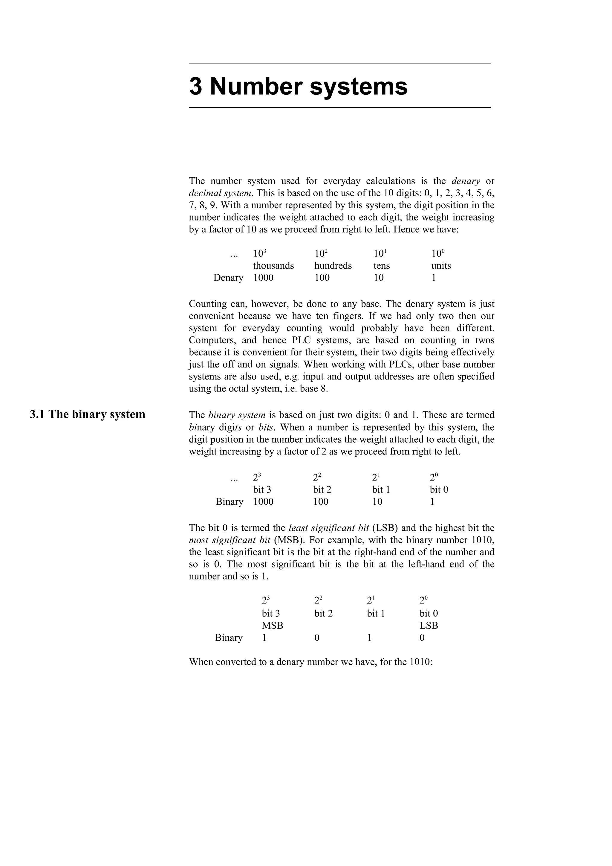 3 Number systems
The number system used for everyday calculations is the denary or
decimal system. This is based on the use of the 10 digits: 0, 1, 2, 3, 4, 5, 6,
7, 8, 9. With a number represented by this system, the digit position in the
number indicates the weight attached to each digit, the weight increasing
by a factor of 10 as we proceed from right to left. Hence we have:
1
10
100
1000
Denary
units
tens
hundreds
thousands
100
101
102
103
...
Counting can, however, be done to any base. The denary system is just
convenient because we have ten fingers. If we had only two then our
system for everyday counting would probably have been different.
Computers, and hence PLC systems, are based on counting in twos
because it is convenient for their system, their two digits being effectively
just the off and on signals. When working with PLCs, other base number
systems are also used, e.g. input and output addresses are often specified
using the octal system, i.e. base 8.
3.1 The binary system The binary system is based on just two digits: 0 and 1. These are termed
binary digits or bits. When a number is represented by this system, the
digit position in the number indicates the weight attached to each digit, the
weight increasing by a factor of 2 as we proceed from right to left.
1
10
100
1000
Binary
bit 0
bit 1
bit 2
bit 3
20
21
22
23
...
The bit 0 is termed the least significant bit (LSB) and the highest bit the
most significant bit (MSB). For example, with the binary number 1010,
the least significant bit is the bit at the right-hand end of the number and
so is 0. The most significant bit is the bit at the left-hand end of the
number and so is 1.
0
1
0
1
Binary
LSB
MSB
bit 0
bit 1
bit 2
bit 3
20
21
22
23
When converted to a denary number we have, for the 1010:
 