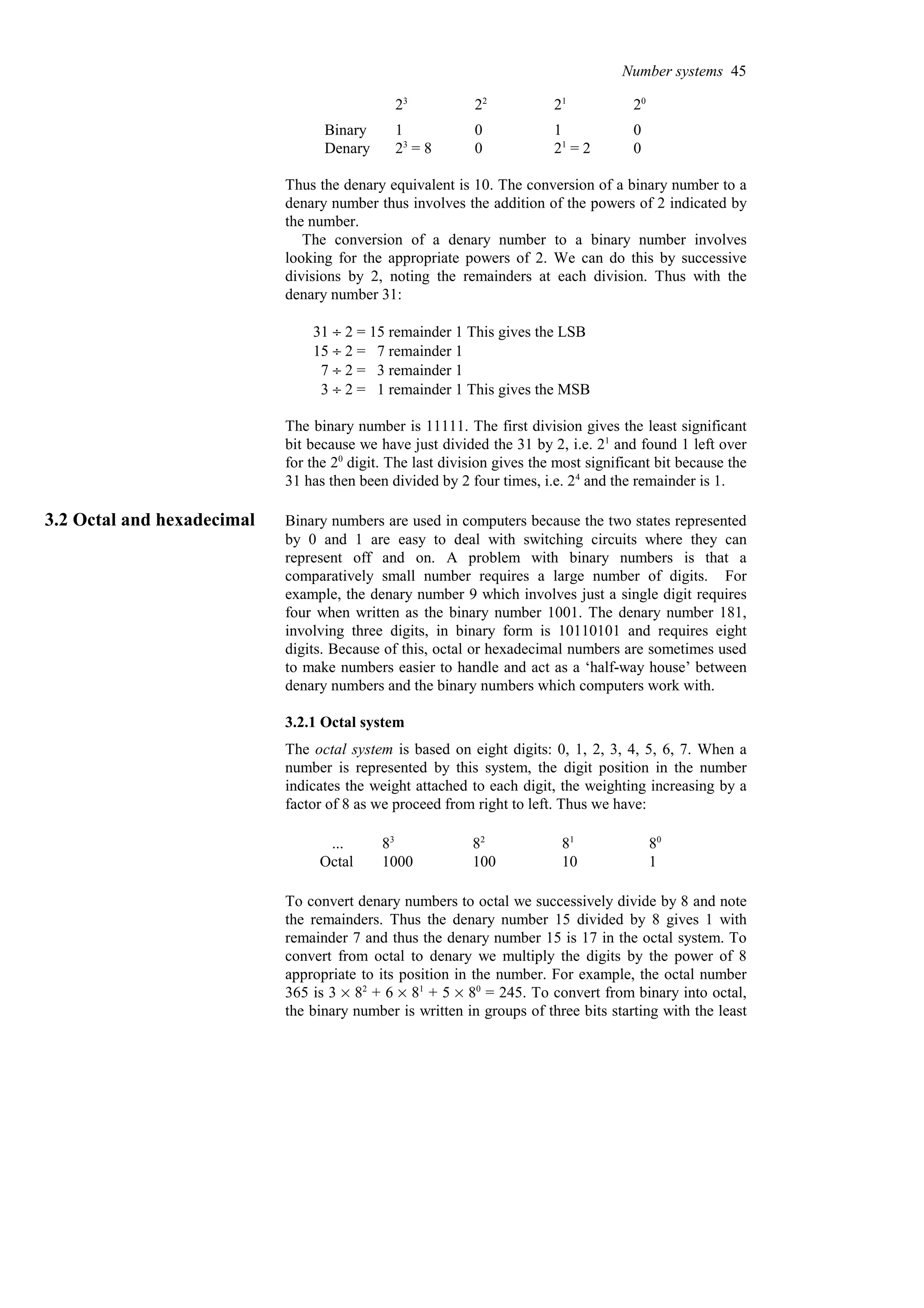 0
21
= 2
0
23
= 8
Denary
0
1
0
1
Binary
20
21
22
23
Thus the denary equivalent is 10. The conversion of a binary number to a
denary number thus involves the addition of the powers of 2 indicated by
the number.
The conversion of a denary number to a binary number involves
looking for the appropriate powers of 2. We can do this by successive
divisions by 2, noting the remainders at each division. Thus with the
denary number 31:
31 ÷ 2 = 15 remainder 1 This gives the LSB
15 ÷ 2 = 7 remainder 1
7 ÷ 2 = 3 remainder 1
3 ÷ 2 = 1 remainder 1 This gives the MSB
The binary number is 11111. The first division gives the least significant
bit because we have just divided the 31 by 2, i.e. 21
and found 1 left over
for the 20
digit. The last division gives the most significant bit because the
31 has then been divided by 2 four times, i.e. 24
and the remainder is 1.
3.2 Octal and hexadecimal Binary numbers are used in computers because the two states represented
by 0 and 1 are easy to deal with switching circuits where they can
represent off and on. A problem with binary numbers is that a
comparatively small number requires a large number of digits. For
example, the denary number 9 which involves just a single digit requires
four when written as the binary number 1001. The denary number 181,
involving three digits, in binary form is 10110101 and requires eight
digits. Because of this, octal or hexadecimal numbers are sometimes used
to make numbers easier to handle and act as a ‘half-way house’ between
denary numbers and the binary numbers which computers work with.
3.2.1 Octal system
The octal system is based on eight digits: 0, 1, 2, 3, 4, 5, 6, 7. When a
number is represented by this system, the digit position in the number
indicates the weight attached to each digit, the weighting increasing by a
factor of 8 as we proceed from right to left. Thus we have:
1
10
100
1000
Octal
80
81
82
83
...
To convert denary numbers to octal we successively divide by 8 and note
the remainders. Thus the denary number 15 divided by 8 gives 1 with
remainder 7 and thus the denary number 15 is 17 in the octal system. To
convert from octal to denary we multiply the digits by the power of 8
appropriate to its position in the number. For example, the octal number
365 is 3 % 82
+ 6 % 81
+ 5 % 80
= 245. To convert from binary into octal,
the binary number is written in groups of three bits starting with the least
Number systems 45
 