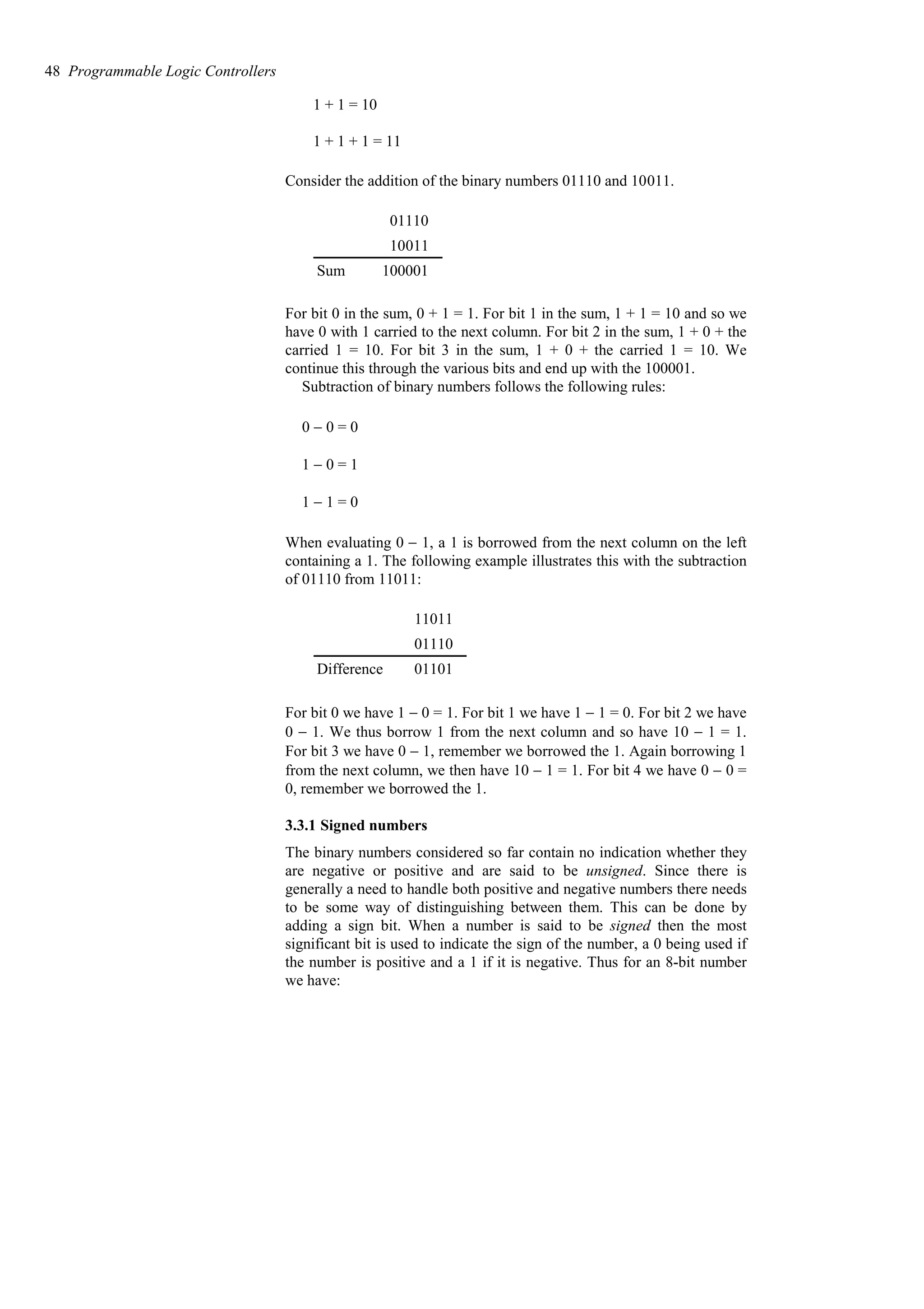 1 + 1 = 10
1 + 1 + 1 = 11
Consider the addition of the binary numbers 01110 and 10011.
100001
Sum
10011
01110
For bit 0 in the sum, 0 + 1 = 1. For bit 1 in the sum, 1 + 1 = 10 and so we
have 0 with 1 carried to the next column. For bit 2 in the sum, 1 + 0 + the
carried 1 = 10. For bit 3 in the sum, 1 + 0 + the carried 1 = 10. We
continue this through the various bits and end up with the 100001.
Subtraction of binary numbers follows the following rules:
0 − 0 = 0
1 − 0 = 1
1 − 1 = 0
When evaluating 0 − 1, a 1 is borrowed from the next column on the left
containing a 1. The following example illustrates this with the subtraction
of 01110 from 11011:
01101
Difference
01110
11011
For bit 0 we have 1 − 0 = 1. For bit 1 we have 1 − 1 = 0. For bit 2 we have
0 − 1. We thus borrow 1 from the next column and so have 10 − 1 = 1.
For bit 3 we have 0 − 1, remember we borrowed the 1. Again borrowing 1
from the next column, we then have 10 − 1 = 1. For bit 4 we have 0 − 0 =
0, remember we borrowed the 1.
3.3.1 Signed numbers
The binary numbers considered so far contain no indication whether they
are negative or positive and are said to be unsigned. Since there is
generally a need to handle both positive and negative numbers there needs
to be some way of distinguishing between them. This can be done by
adding a sign bit. When a number is said to be signed then the most
significant bit is used to indicate the sign of the number, a 0 being used if
the number is positive and a 1 if it is negative. Thus for an 8-bit number
we have:
48 Programmable Logic Controllers
 