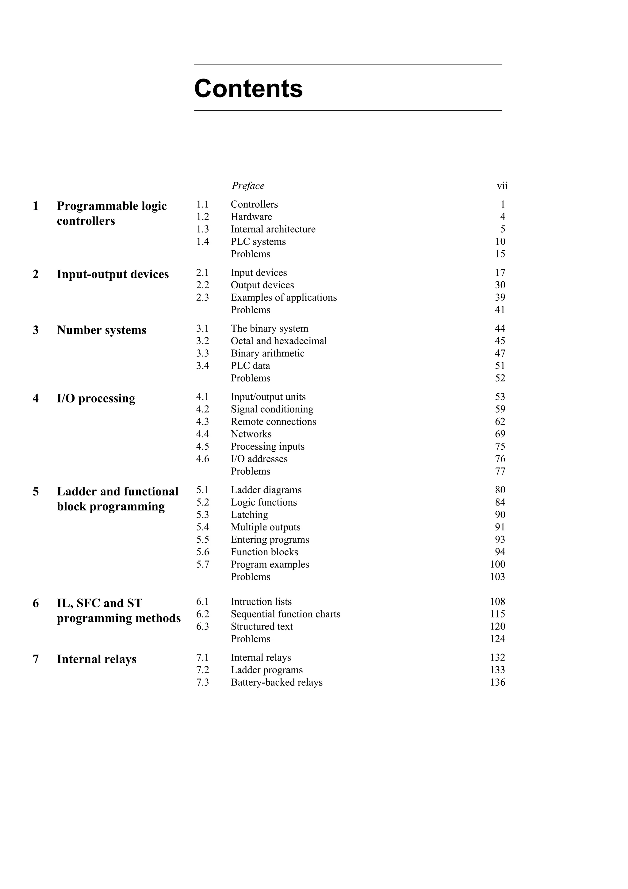 Contents
Preface vii
1
4
5
10
15
Controllers
Hardware
Internal architecture
PLC systems
Problems
1.1
1.2
1.3
1.4
Programmable logic
controllers
1
17
30
39
41
Input devices
Output devices
Examples of applications
Problems
2.1
2.2
2.3
Input-output devices
2
44
45
47
51
52
The binary system
Octal and hexadecimal
Binary arithmetic
PLC data
Problems
3.1
3.2
3.3
3.4
Number systems
3
53
59
62
69
75
76
77
Input/output units
Signal conditioning
Remote connections
Networks
Processing inputs
I/O addresses
Problems
4.1
4.2
4.3
4.4
4.5
4.6
I/O processing
4
80
84
90
91
93
94
100
103
Ladder diagrams
Logic functions
Latching
Multiple outputs
Entering programs
Function blocks
Program examples
Problems
5.1
5.2
5.3
5.4
5.5
5.6
5.7
Ladder and functional
block programming
5
108
115
120
124
Intruction lists
Sequential function charts
Structured text
Problems
6.1
6.2
6.3
IL, SFC and ST
programming methods
6
132
133
136
Internal relays
Ladder programs
Battery-backed relays
7.1
7.2
7.3
Internal relays
7
 