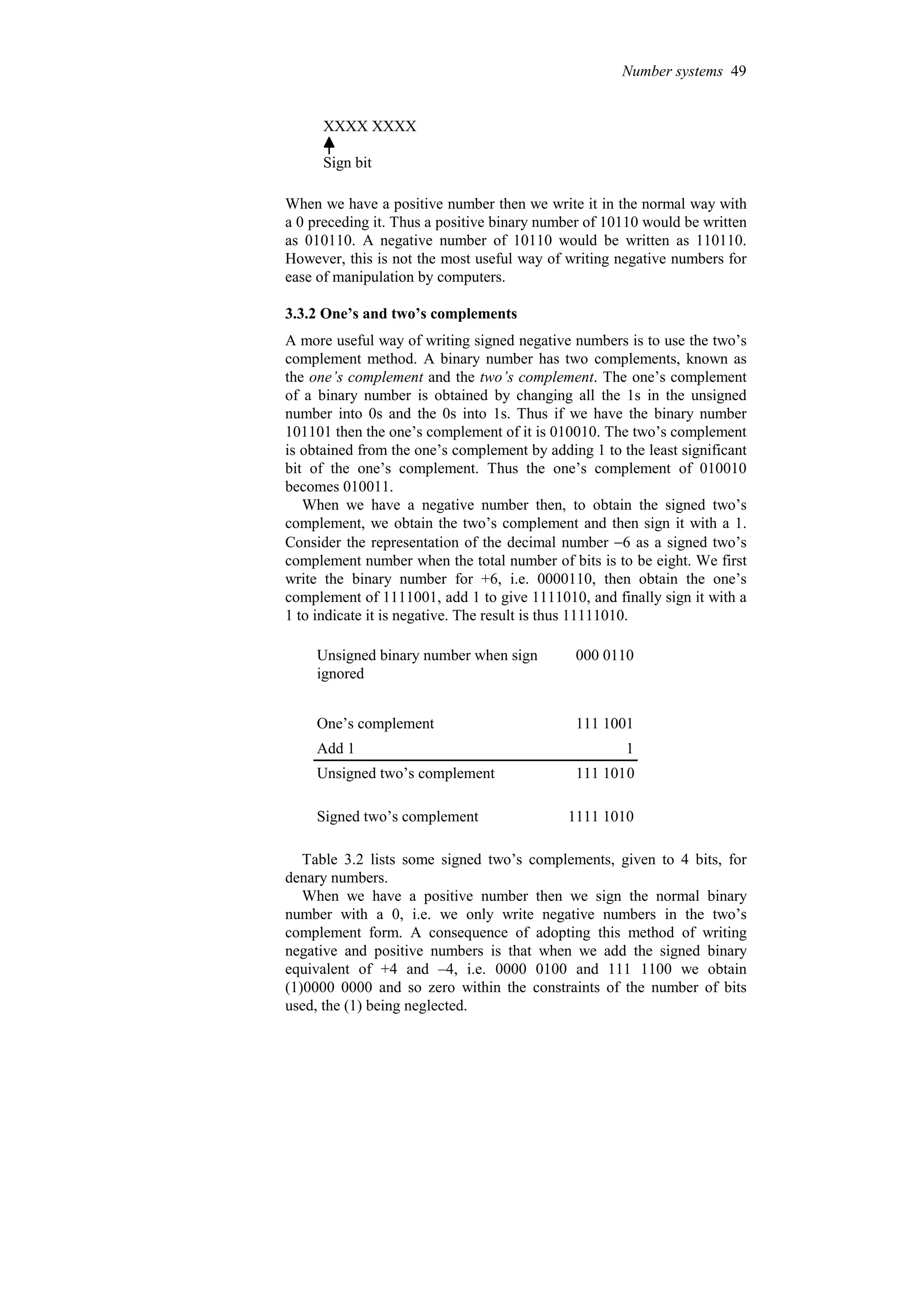 XXXX XXXX
Sign bit
When we have a positive number then we write it in the normal way with
a 0 preceding it. Thus a positive binary number of 10110 would be written
as 010110. A negative number of 10110 would be written as 110110.
However, this is not the most useful way of writing negative numbers for
ease of manipulation by computers.
3.3.2 One’s and two’s complements
A more useful way of writing signed negative numbers is to use the two’s
complement method. A binary number has two complements, known as
the one’s complement and the two’s complement. The one’s complement
of a binary number is obtained by changing all the 1s in the unsigned
number into 0s and the 0s into 1s. Thus if we have the binary number
101101 then the one’s complement of it is 010010. The two’s complement
is obtained from the one’s complement by adding 1 to the least significant
bit of the one’s complement. Thus the one’s complement of 010010
becomes 010011.
When we have a negative number then, to obtain the signed two’s
complement, we obtain the two’s complement and then sign it with a 1.
Consider the representation of the decimal number −6 as a signed two’s
complement number when the total number of bits is to be eight. We first
write the binary number for +6, i.e. 0000110, then obtain the one’s
complement of 1111001, add 1 to give 1111010, and finally sign it with a
1 to indicate it is negative. The result is thus 11111010.
1111 1010
Signed two’s complement
111 1010
Unsigned two’s complement
1
Add 1
111 1001
One’s complement
000 0110
Unsigned binary number when sign
ignored
Table 3.2 lists some signed two’s complements, given to 4 bits, for
denary numbers.
When we have a positive number then we sign the normal binary
number with a 0, i.e. we only write negative numbers in the two’s
complement form. A consequence of adopting this method of writing
negative and positive numbers is that when we add the signed binary
equivalent of +4 and –4, i.e. 0000 0100 and 111 1100 we obtain
(1)0000 0000 and so zero within the constraints of the number of bits
used, the (1) being neglected.
Number systems 49
 