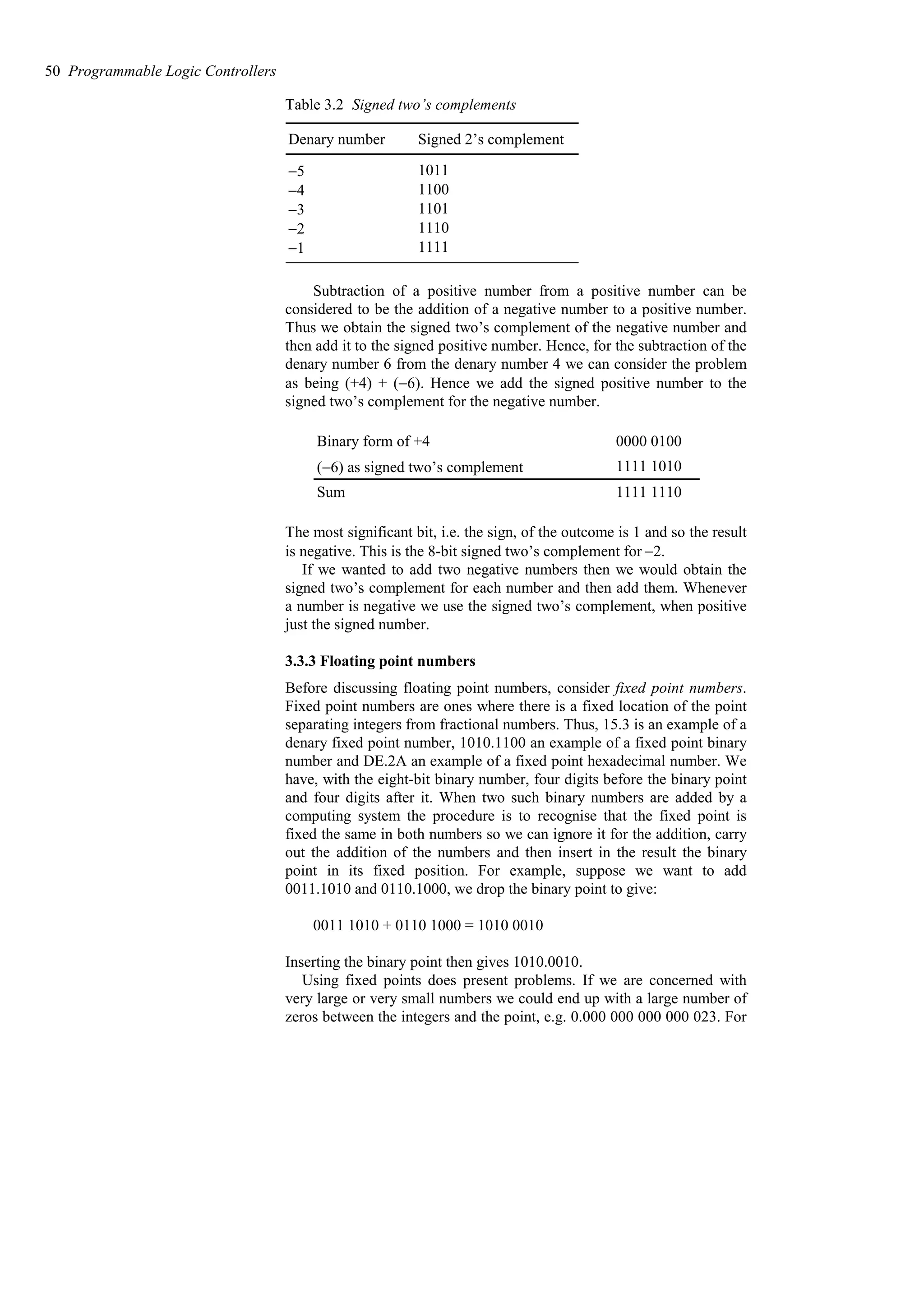 Table 3.2 Signed two’s complements
1111
−1
1110
−2
1101
−3
1100
−4
1011
−5
Signed 2’s complement
Denary number
Subtraction of a positive number from a positive number can be
considered to be the addition of a negative number to a positive number.
Thus we obtain the signed two’s complement of the negative number and
then add it to the signed positive number. Hence, for the subtraction of the
denary number 6 from the denary number 4 we can consider the problem
as being (+4) + (−6). Hence we add the signed positive number to the
signed two’s complement for the negative number.
1111 1110
Sum
1111 1010
(−6) as signed two’s complement
0000 0100
Binary form of +4
The most significant bit, i.e. the sign, of the outcome is 1 and so the result
is negative. This is the 8-bit signed two’s complement for −2.
If we wanted to add two negative numbers then we would obtain the
signed two’s complement for each number and then add them. Whenever
a number is negative we use the signed two’s complement, when positive
just the signed number.
3.3.3 Floating point numbers
Before discussing floating point numbers, consider fixed point numbers.
Fixed point numbers are ones where there is a fixed location of the point
separating integers from fractional numbers. Thus, 15.3 is an example of a
denary fixed point number, 1010.1100 an example of a fixed point binary
number and DE.2A an example of a fixed point hexadecimal number. We
have, with the eight-bit binary number, four digits before the binary point
and four digits after it. When two such binary numbers are added by a
computing system the procedure is to recognise that the fixed point is
fixed the same in both numbers so we can ignore it for the addition, carry
out the addition of the numbers and then insert in the result the binary
point in its fixed position. For example, suppose we want to add
0011.1010 and 0110.1000, we drop the binary point to give:
0011 1010 + 0110 1000 = 1010 0010
Inserting the binary point then gives 1010.0010.
Using fixed points does present problems. If we are concerned with
very large or very small numbers we could end up with a large number of
zeros between the integers and the point, e.g. 0.000 000 000 000 023. For
50 Programmable Logic Controllers
 