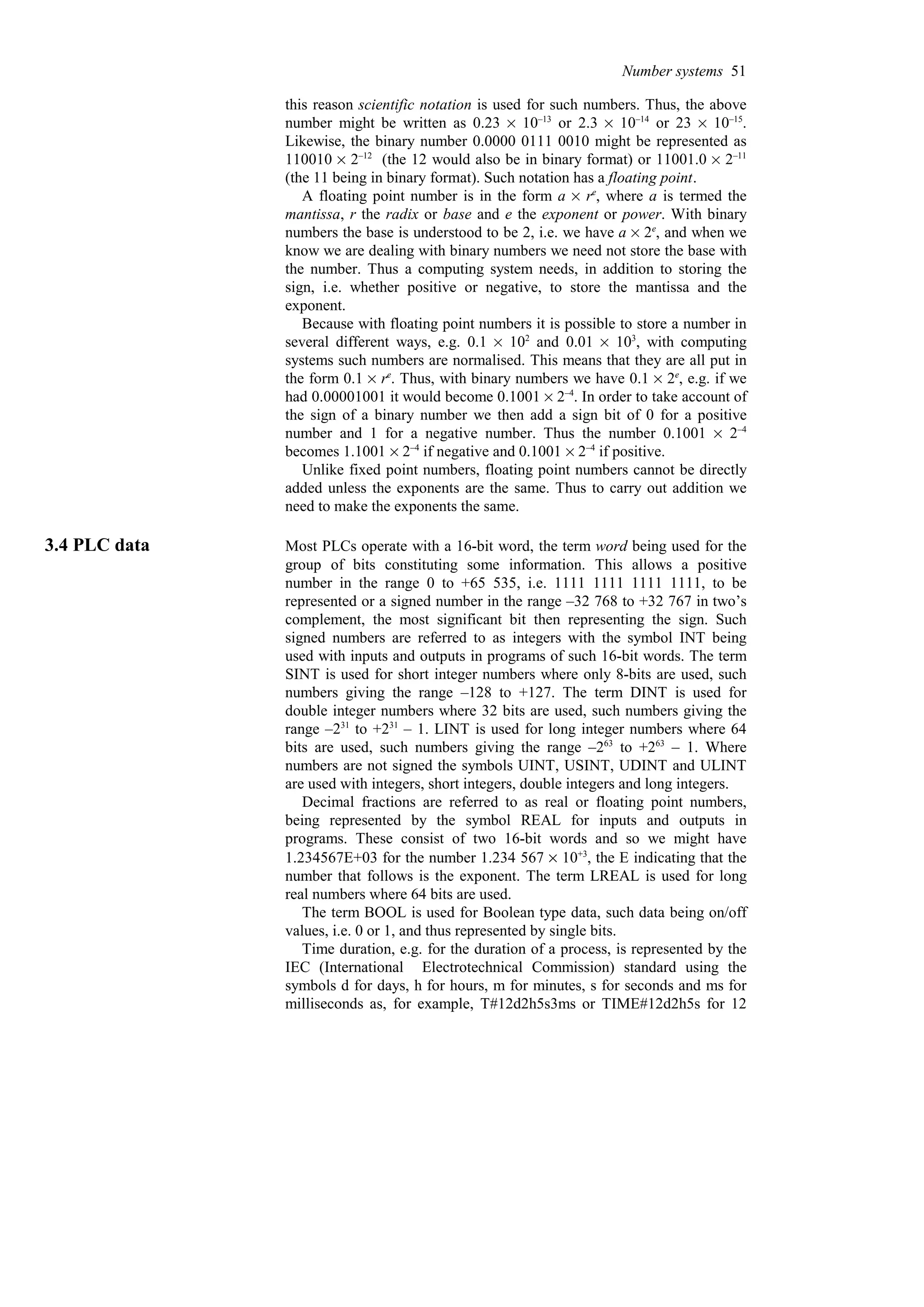 this reason scientific notation is used for such numbers. Thus, the above
number might be written as 0.23 % 10–13
or 2.3 % 10–14
or 23 % 10–15
.
Likewise, the binary number 0.0000 0111 0010 might be represented as
110010 % 2–12
(the 12 would also be in binary format) or 11001.0 % 2–11
(the 11 being in binary format). Such notation has a floating point.
A floating point number is in the form a % re
, where a is termed the
mantissa, r the radix or base and e the exponent or power. With binary
numbers the base is understood to be 2, i.e. we have a % 2e
, and when we
know we are dealing with binary numbers we need not store the base with
the number. Thus a computing system needs, in addition to storing the
sign, i.e. whether positive or negative, to store the mantissa and the
exponent.
Because with floating point numbers it is possible to store a number in
several different ways, e.g. 0.1 % 102
and 0.01 % 103
, with computing
systems such numbers are normalised. This means that they are all put in
the form 0.1 % re
. Thus, with binary numbers we have 0.1 % 2e
, e.g. if we
had 0.00001001 it would become 0.1001 % 2–4
. In order to take account of
the sign of a binary number we then add a sign bit of 0 for a positive
number and 1 for a negative number. Thus the number 0.1001 % 2–4
becomes 1.1001 % 2–4
if negative and 0.1001 % 2–4
if positive.
Unlike fixed point numbers, floating point numbers cannot be directly
added unless the exponents are the same. Thus to carry out addition we
need to make the exponents the same.
3.4 PLC data Most PLCs operate with a 16-bit word, the term word being used for the
group of bits constituting some information. This allows a positive
number in the range 0 to +65 535, i.e. 1111 1111 1111 1111, to be
represented or a signed number in the range –32 768 to +32 767 in two’s
complement, the most significant bit then representing the sign. Such
signed numbers are referred to as integers with the symbol INT being
used with inputs and outputs in programs of such 16-bit words. The term
SINT is used for short integer numbers where only 8-bits are used, such
numbers giving the range –128 to +127. The term DINT is used for
double integer numbers where 32 bits are used, such numbers giving the
range –231
to +231
– 1. LINT is used for long integer numbers where 64
bits are used, such numbers giving the range –263
to +263
– 1. Where
numbers are not signed the symbols UINT, USINT, UDINT and ULINT
are used with integers, short integers, double integers and long integers.
Decimal fractions are referred to as real or floating point numbers,
being represented by the symbol REAL for inputs and outputs in
programs. These consist of two 16-bit words and so we might have
1.234567E+03 for the number 1.234 567 × 10+3
, the E indicating that the
number that follows is the exponent. The term LREAL is used for long
real numbers where 64 bits are used.
The term BOOL is used for Boolean type data, such data being on/off
values, i.e. 0 or 1, and thus represented by single bits.
Time duration, e.g. for the duration of a process, is represented by the
IEC (International Electrotechnical Commission) standard using the
symbols d for days, h for hours, m for minutes, s for seconds and ms for
milliseconds as, for example, T#12d2h5s3ms or TIME#12d2h5s for 12
Number systems 51
 