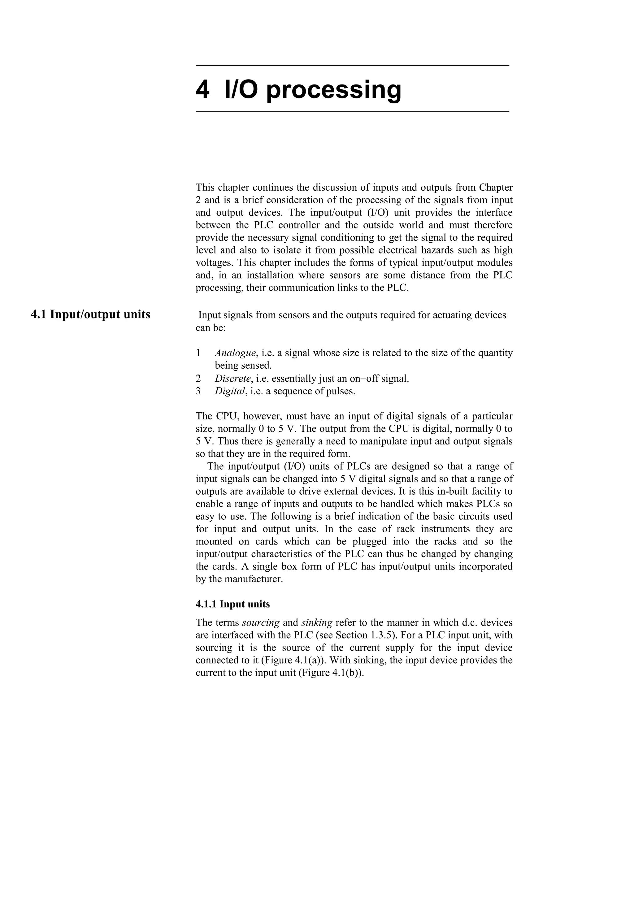 4 I/O processing
This chapter continues the discussion of inputs and outputs from Chapter
2 and is a brief consideration of the processing of the signals from input
and output devices. The input/output (I/O) unit provides the interface
between the PLC controller and the outside world and must therefore
provide the necessary signal conditioning to get the signal to the required
level and also to isolate it from possible electrical hazards such as high
voltages. This chapter includes the forms of typical input/output modules
and, in an installation where sensors are some distance from the PLC
processing, their communication links to the PLC.
4.1 Input/output units Input signals from sensors and the outputs required for actuating devices
can be:
1 Analogue, i.e. a signal whose size is related to the size of the quantity
being sensed.
2 Discrete, i.e. essentially just an on−off signal.
3 Digital, i.e. a sequence of pulses.
The CPU, however, must have an input of digital signals of a particular
size, normally 0 to 5 V. The output from the CPU is digital, normally 0 to
5 V. Thus there is generally a need to manipulate input and output signals
so that they are in the required form.
The input/output (I/O) units of PLCs are designed so that a range of
input signals can be changed into 5 V digital signals and so that a range of
outputs are available to drive external devices. It is this in-built facility to
enable a range of inputs and outputs to be handled which makes PLCs so
easy to use. The following is a brief indication of the basic circuits used
for input and output units. In the case of rack instruments they are
mounted on cards which can be plugged into the racks and so the
input/output characteristics of the PLC can thus be changed by changing
the cards. A single box form of PLC has input/output units incorporated
by the manufacturer.
4.1.1 Input units
The terms sourcing and sinking refer to the manner in which d.c. devices
are interfaced with the PLC (see Section 1.3.5). For a PLC input unit, with
sourcing it is the source of the current supply for the input device
connected to it (Figure 4.1(a)). With sinking, the input device provides the
current to the input unit (Figure 4.1(b)).
 