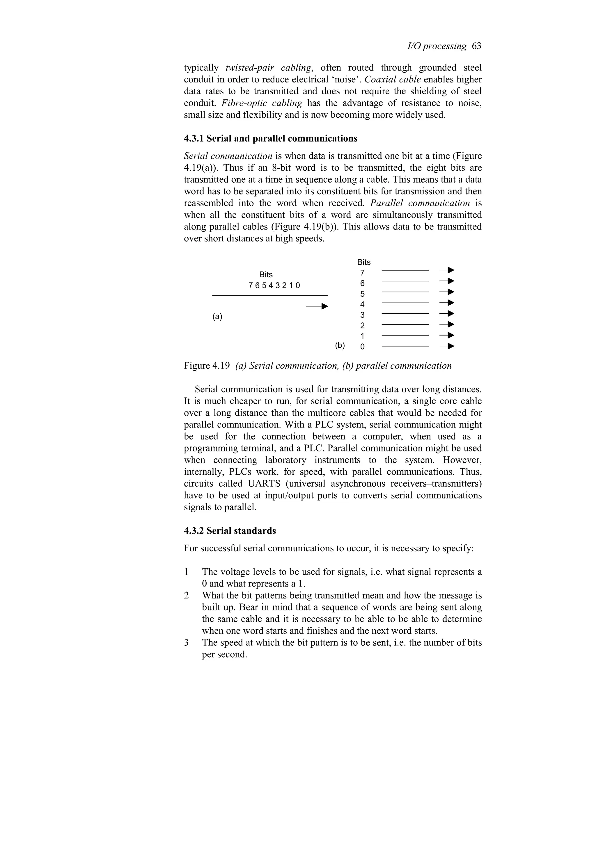 typically twisted-pair cabling, often routed through grounded steel
conduit in order to reduce electrical ‘noise’. Coaxial cable enables higher
data rates to be transmitted and does not require the shielding of steel
conduit. Fibre-optic cabling has the advantage of resistance to noise,
small size and flexibility and is now becoming more widely used.
4.3.1 Serial and parallel communications
Serial communication is when data is transmitted one bit at a time (Figure
4.19(a)). Thus if an 8-bit word is to be transmitted, the eight bits are
transmitted one at a time in sequence along a cable. This means that a data
word has to be separated into its constituent bits for transmission and then
reassembled into the word when received. Parallel communication is
when all the constituent bits of a word are simultaneously transmitted
along parallel cables (Figure 4.19(b)). This allows data to be transmitted
over short distances at high speeds.
7 6 5 4 3 2 1 0
Bits
Bits
7
6
5
4
3
2
1
0
(a)
(b)
Figure 4.19 (a) Serial communication, (b) parallel communication
Serial communication is used for transmitting data over long distances.
It is much cheaper to run, for serial communication, a single core cable
over a long distance than the multicore cables that would be needed for
parallel communication. With a PLC system, serial communication might
be used for the connection between a computer, when used as a
programming terminal, and a PLC. Parallel communication might be used
when connecting laboratory instruments to the system. However,
internally, PLCs work, for speed, with parallel communications. Thus,
circuits called UARTS (universal asynchronous receivers–transmitters)
have to be used at input/output ports to converts serial communications
signals to parallel.
4.3.2 Serial standards
For successful serial communications to occur, it is necessary to specify:
1 The voltage levels to be used for signals, i.e. what signal represents a
0 and what represents a 1.
2 What the bit patterns being transmitted mean and how the message is
built up. Bear in mind that a sequence of words are being sent along
the same cable and it is necessary to be able to be able to determine
when one word starts and finishes and the next word starts.
3 The speed at which the bit pattern is to be sent, i.e. the number of bits
per second.
I/O processing 63
 