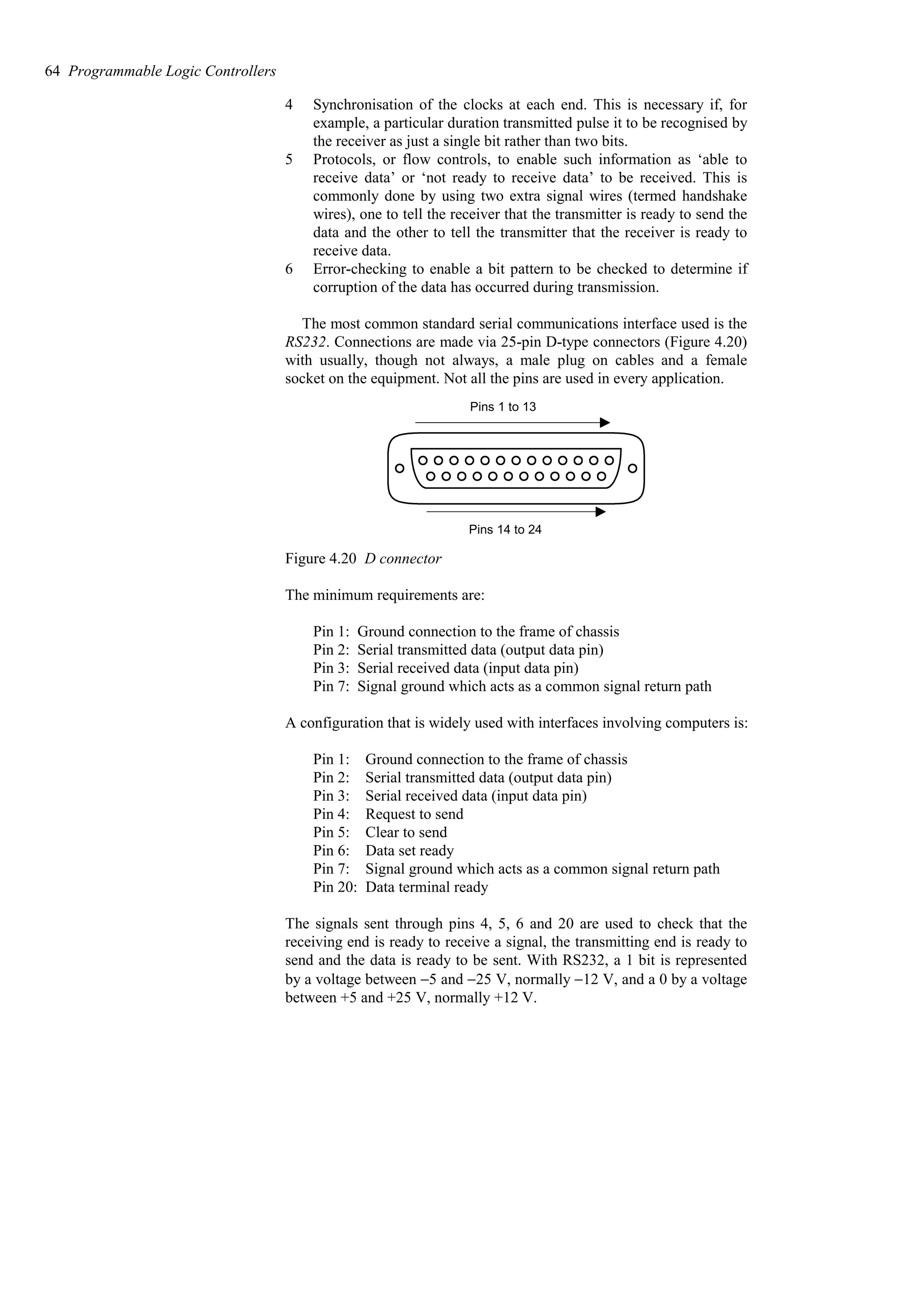 4 Synchronisation of the clocks at each end. This is necessary if, for
example, a particular duration transmitted pulse it to be recognised by
the receiver as just a single bit rather than two bits.
5 Protocols, or flow controls, to enable such information as ‘able to
receive data’ or ‘not ready to receive data’ to be received. This is
commonly done by using two extra signal wires (termed handshake
wires), one to tell the receiver that the transmitter is ready to send the
data and the other to tell the transmitter that the receiver is ready to
receive data.
6 Error-checking to enable a bit pattern to be checked to determine if
corruption of the data has occurred during transmission.
The most common standard serial communications interface used is the
RS232. Connections are made via 25-pin D-type connectors (Figure 4.20)
with usually, though not always, a male plug on cables and a female
socket on the equipment. Not all the pins are used in every application.
Pins 1 to 13
Pins 14 to 24
Figure 4.20 D connector
The minimum requirements are:
Pin 1: Ground connection to the frame of chassis
Pin 2: Serial transmitted data (output data pin)
Pin 3: Serial received data (input data pin)
Pin 7: Signal ground which acts as a common signal return path
A configuration that is widely used with interfaces involving computers is:
Pin 1: Ground connection to the frame of chassis
Pin 2: Serial transmitted data (output data pin)
Pin 3: Serial received data (input data pin)
Pin 4: Request to send
Pin 5: Clear to send
Pin 6: Data set ready
Pin 7: Signal ground which acts as a common signal return path
Pin 20: Data terminal ready
The signals sent through pins 4, 5, 6 and 20 are used to check that the
receiving end is ready to receive a signal, the transmitting end is ready to
send and the data is ready to be sent. With RS232, a 1 bit is represented
by a voltage between −5 and −25 V, normally −12 V, and a 0 by a voltage
between +5 and +25 V, normally +12 V.
64 Programmable Logic Controllers
 