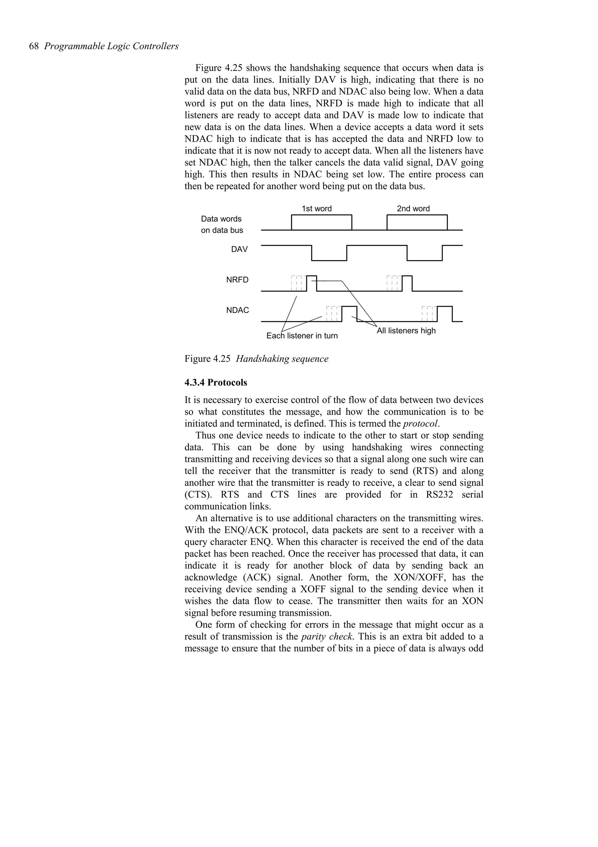 Figure 4.25 shows the handshaking sequence that occurs when data is
put on the data lines. Initially DAV is high, indicating that there is no
valid data on the data bus, NRFD and NDAC also being low. When a data
word is put on the data lines, NRFD is made high to indicate that all
listeners are ready to accept data and DAV is made low to indicate that
new data is on the data lines. When a device accepts a data word it sets
NDAC high to indicate that is has accepted the data and NRFD low to
indicate that it is now not ready to accept data. When all the listeners have
set NDAC high, then the talker cancels the data valid signal, DAV going
high. This then results in NDAC being set low. The entire process can
then be repeated for another word being put on the data bus.
Data words
1st word 2nd word
DAV
NRFD
NDAC
Each listener in turn
All listeners high
on data bus
Figure 4.25 Handshaking sequence
4.3.4 Protocols
It is necessary to exercise control of the flow of data between two devices
so what constitutes the message, and how the communication is to be
initiated and terminated, is defined. This is termed the protocol.
Thus one device needs to indicate to the other to start or stop sending
data. This can be done by using handshaking wires connecting
transmitting and receiving devices so that a signal along one such wire can
tell the receiver that the transmitter is ready to send (RTS) and along
another wire that the transmitter is ready to receive, a clear to send signal
(CTS). RTS and CTS lines are provided for in RS232 serial
communication links.
An alternative is to use additional characters on the transmitting wires.
With the ENQ/ACK protocol, data packets are sent to a receiver with a
query character ENQ. When this character is received the end of the data
packet has been reached. Once the receiver has processed that data, it can
indicate it is ready for another block of data by sending back an
acknowledge (ACK) signal. Another form, the XON/XOFF, has the
receiving device sending a XOFF signal to the sending device when it
wishes the data flow to cease. The transmitter then waits for an XON
signal before resuming transmission.
One form of checking for errors in the message that might occur as a
result of transmission is the parity check. This is an extra bit added to a
message to ensure that the number of bits in a piece of data is always odd
68 Programmable Logic Controllers
 