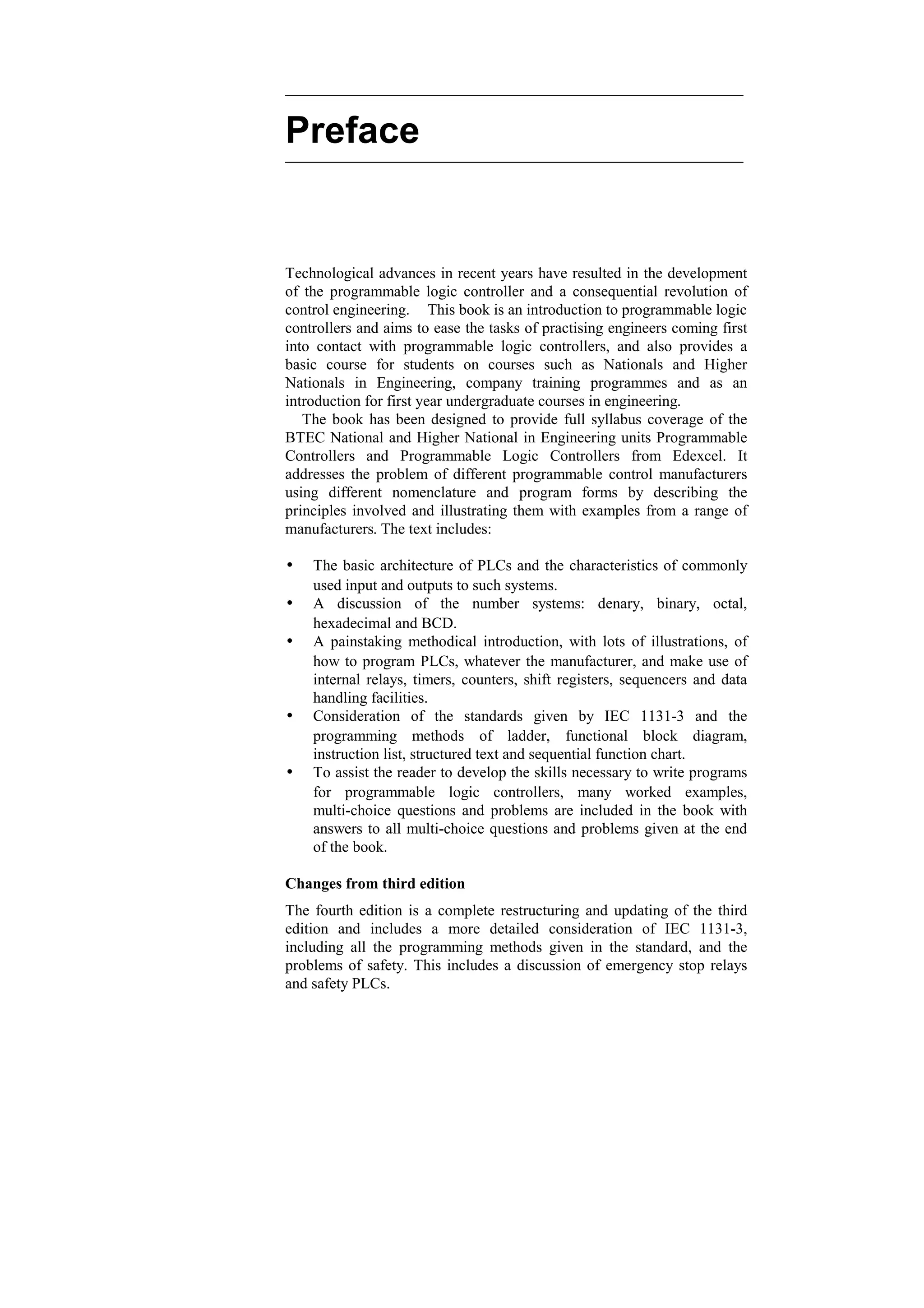 Preface
Technological advances in recent years have resulted in the development
of the programmable logic controller and a consequential revolution of
control engineering. This book is an introduction to programmable logic
controllers and aims to ease the tasks of practising engineers coming first
into contact with programmable logic controllers, and also provides a
basic course for students on courses such as Nationals and Higher
Nationals in Engineering, company training programmes and as an
introduction for first year undergraduate courses in engineering.
The book has been designed to provide full syllabus coverage of the
BTEC National and Higher National in Engineering units Programmable
Controllers and Programmable Logic Controllers from Edexcel. It
addresses the problem of different programmable control manufacturers
using different nomenclature and program forms by describing the
principles involved and illustrating them with examples from a range of
manufacturers. The text includes:
w The basic architecture of PLCs and the characteristics of commonly
used input and outputs to such systems.
w A discussion of the number systems: denary, binary, octal,
hexadecimal and BCD.
w A painstaking methodical introduction, with lots of illustrations, of
how to program PLCs, whatever the manufacturer, and make use of
internal relays, timers, counters, shift registers, sequencers and data
handling facilities.
w Consideration of the standards given by IEC 1131-3 and the
programming methods of ladder, functional block diagram,
instruction list, structured text and sequential function chart.
w To assist the reader to develop the skills necessary to write programs
for programmable logic controllers, many worked examples,
multi-choice questions and problems are included in the book with
answers to all multi-choice questions and problems given at the end
of the book.
Changes from third edition
The fourth edition is a complete restructuring and updating of the third
edition and includes a more detailed consideration of IEC 1131-3,
including all the programming methods given in the standard, and the
problems of safety. This includes a discussion of emergency stop relays
and safety PLCs.
 