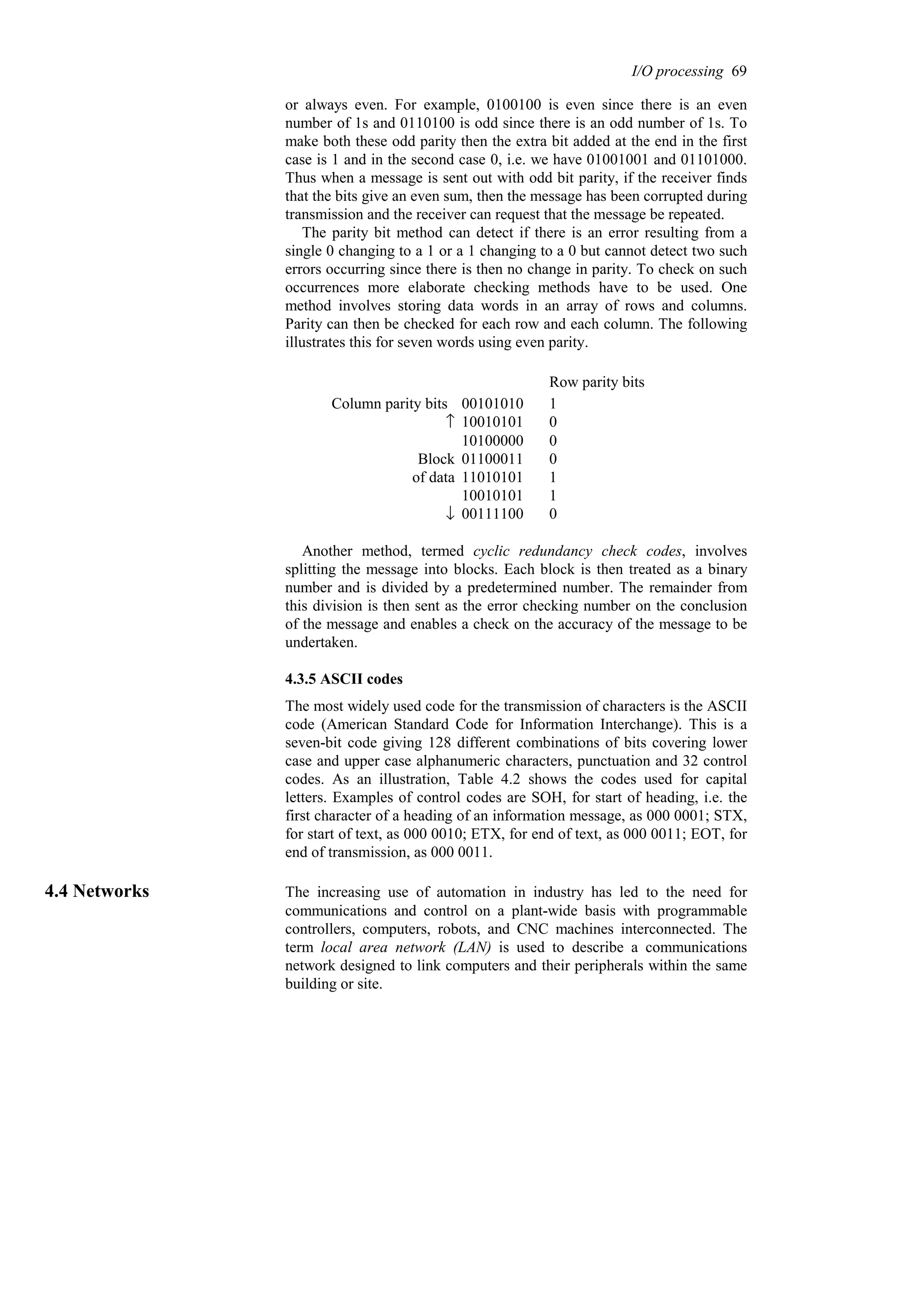 or always even. For example, 0100100 is even since there is an even
number of 1s and 0110100 is odd since there is an odd number of 1s. To
make both these odd parity then the extra bit added at the end in the first
case is 1 and in the second case 0, i.e. we have 01001001 and 01101000.
Thus when a message is sent out with odd bit parity, if the receiver finds
that the bits give an even sum, then the message has been corrupted during
transmission and the receiver can request that the message be repeated.
The parity bit method can detect if there is an error resulting from a
single 0 changing to a 1 or a 1 changing to a 0 but cannot detect two such
errors occurring since there is then no change in parity. To check on such
occurrences more elaborate checking methods have to be used. One
method involves storing data words in an array of rows and columns.
Parity can then be checked for each row and each column. The following
illustrates this for seven words using even parity.
0
00111100
↓
1
10010101
1
11010101
of data
0
01100011
Block
0
10100000
0
10010101
↑
1
00101010
Column parity bits
Row parity bits
Another method, termed cyclic redundancy check codes, involves
splitting the message into blocks. Each block is then treated as a binary
number and is divided by a predetermined number. The remainder from
this division is then sent as the error checking number on the conclusion
of the message and enables a check on the accuracy of the message to be
undertaken.
4.3.5 ASCII codes
The most widely used code for the transmission of characters is the ASCII
code (American Standard Code for Information Interchange). This is a
seven-bit code giving 128 different combinations of bits covering lower
case and upper case alphanumeric characters, punctuation and 32 control
codes. As an illustration, Table 4.2 shows the codes used for capital
letters. Examples of control codes are SOH, for start of heading, i.e. the
first character of a heading of an information message, as 000 0001; STX,
for start of text, as 000 0010; ETX, for end of text, as 000 0011; EOT, for
end of transmission, as 000 0011.
4.4 Networks The increasing use of automation in industry has led to the need for
communications and control on a plant-wide basis with programmable
controllers, computers, robots, and CNC machines interconnected. The
term local area network (LAN) is used to describe a communications
network designed to link computers and their peripherals within the same
building or site.
I/O processing 69
 