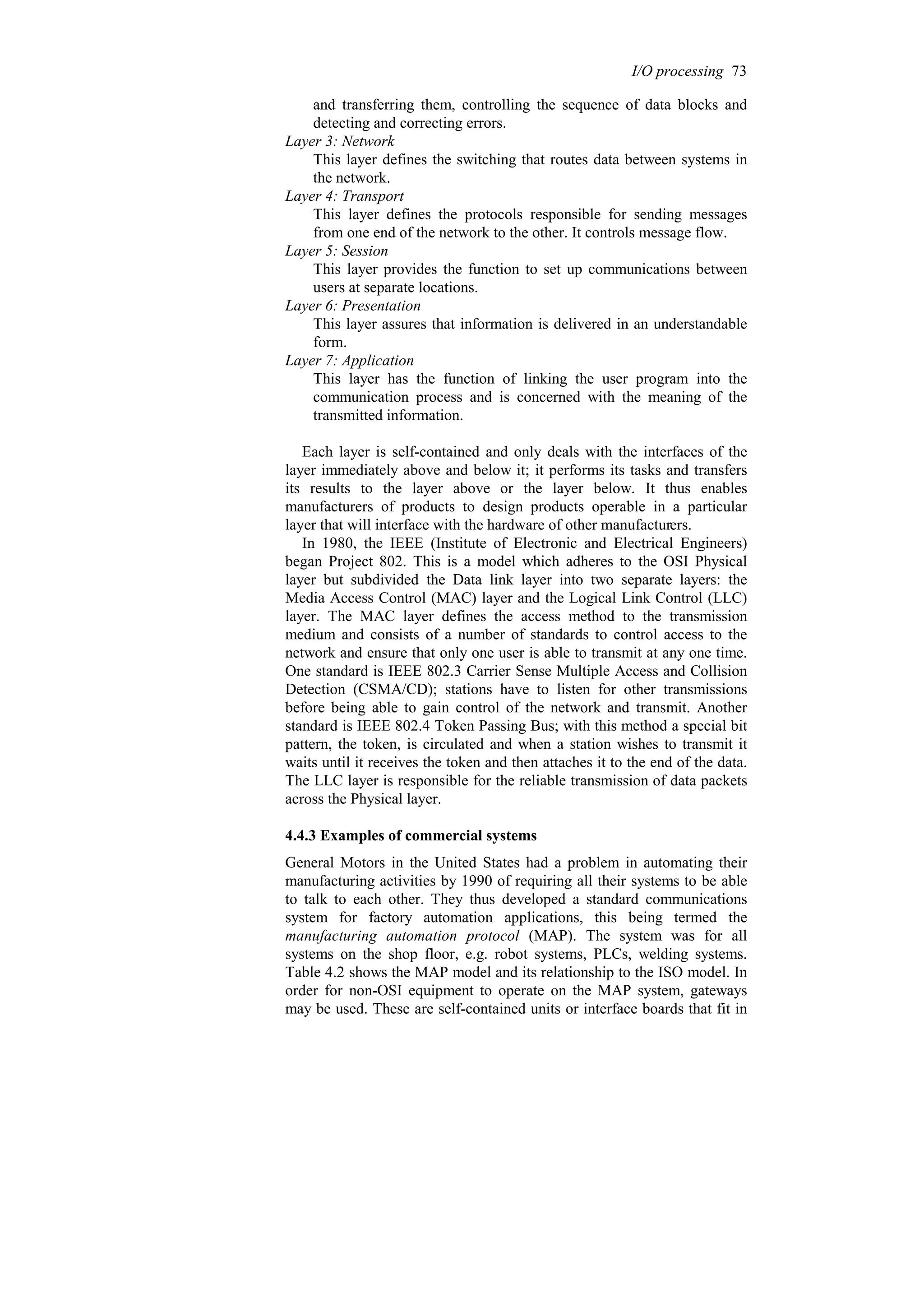 and transferring them, controlling the sequence of data blocks and
detecting and correcting errors.
Layer 3: Network
This layer defines the switching that routes data between systems in
the network.
Layer 4: Transport
This layer defines the protocols responsible for sending messages
from one end of the network to the other. It controls message flow.
Layer 5: Session
This layer provides the function to set up communications between
users at separate locations.
Layer 6: Presentation
This layer assures that information is delivered in an understandable
form.
Layer 7: Application
This layer has the function of linking the user program into the
communication process and is concerned with the meaning of the
transmitted information.
Each layer is self-contained and only deals with the interfaces of the
layer immediately above and below it; it performs its tasks and transfers
its results to the layer above or the layer below. It thus enables
manufacturers of products to design products operable in a particular
layer that will interface with the hardware of other manufacturers.
In 1980, the IEEE (Institute of Electronic and Electrical Engineers)
began Project 802. This is a model which adheres to the OSI Physical
layer but subdivided the Data link layer into two separate layers: the
Media Access Control (MAC) layer and the Logical Link Control (LLC)
layer. The MAC layer defines the access method to the transmission
medium and consists of a number of standards to control access to the
network and ensure that only one user is able to transmit at any one time.
One standard is IEEE 802.3 Carrier Sense Multiple Access and Collision
Detection (CSMA/CD); stations have to listen for other transmissions
before being able to gain control of the network and transmit. Another
standard is IEEE 802.4 Token Passing Bus; with this method a special bit
pattern, the token, is circulated and when a station wishes to transmit it
waits until it receives the token and then attaches it to the end of the data.
The LLC layer is responsible for the reliable transmission of data packets
across the Physical layer.
4.4.3 Examples of commercial systems
General Motors in the United States had a problem in automating their
manufacturing activities by 1990 of requiring all their systems to be able
to talk to each other. They thus developed a standard communications
system for factory automation applications, this being termed the
manufacturing automation protocol (MAP). The system was for all
systems on the shop floor, e.g. robot systems, PLCs, welding systems.
Table 4.2 shows the MAP model and its relationship to the ISO model. In
order for non-OSI equipment to operate on the MAP system, gateways
may be used. These are self-contained units or interface boards that fit in
I/O processing 73
 