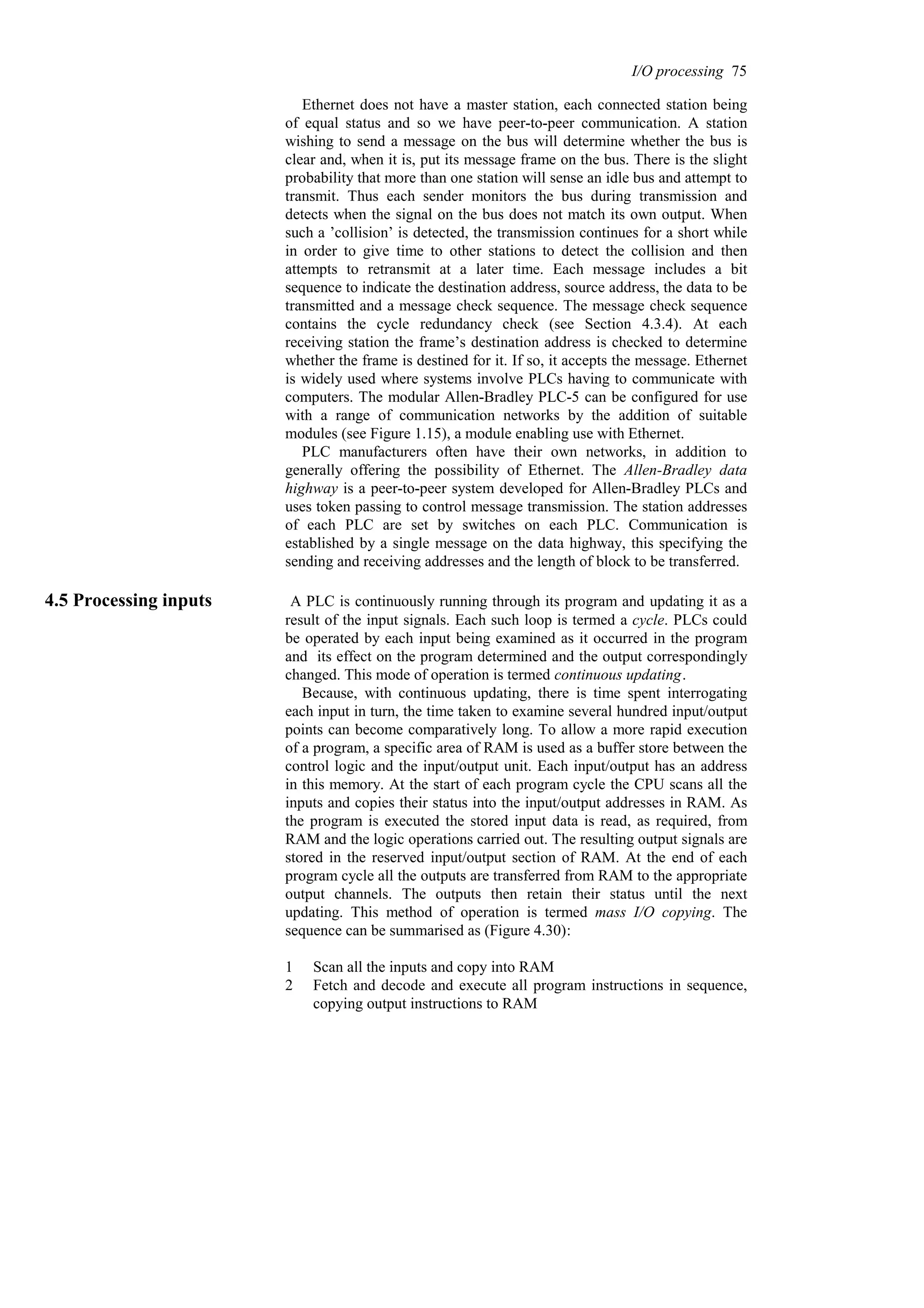 Ethernet does not have a master station, each connected station being
of equal status and so we have peer-to-peer communication. A station
wishing to send a message on the bus will determine whether the bus is
clear and, when it is, put its message frame on the bus. There is the slight
probability that more than one station will sense an idle bus and attempt to
transmit. Thus each sender monitors the bus during transmission and
detects when the signal on the bus does not match its own output. When
such a ’collision’ is detected, the transmission continues for a short while
in order to give time to other stations to detect the collision and then
attempts to retransmit at a later time. Each message includes a bit
sequence to indicate the destination address, source address, the data to be
transmitted and a message check sequence. The message check sequence
contains the cycle redundancy check (see Section 4.3.4). At each
receiving station the frame’s destination address is checked to determine
whether the frame is destined for it. If so, it accepts the message. Ethernet
is widely used where systems involve PLCs having to communicate with
computers. The modular Allen-Bradley PLC-5 can be configured for use
with a range of communication networks by the addition of suitable
modules (see Figure 1.15), a module enabling use with Ethernet.
PLC manufacturers often have their own networks, in addition to
generally offering the possibility of Ethernet. The Allen-Bradley data
highway is a peer-to-peer system developed for Allen-Bradley PLCs and
uses token passing to control message transmission. The station addresses
of each PLC are set by switches on each PLC. Communication is
established by a single message on the data highway, this specifying the
sending and receiving addresses and the length of block to be transferred.
4.5 Processing inputs A PLC is continuously running through its program and updating it as a
result of the input signals. Each such loop is termed a cycle. PLCs could
be operated by each input being examined as it occurred in the program
and its effect on the program determined and the output correspondingly
changed. This mode of operation is termed continuous updating.
Because, with continuous updating, there is time spent interrogating
each input in turn, the time taken to examine several hundred input/output
points can become comparatively long. To allow a more rapid execution
of a program, a specific area of RAM is used as a buffer store between the
control logic and the input/output unit. Each input/output has an address
in this memory. At the start of each program cycle the CPU scans all the
inputs and copies their status into the input/output addresses in RAM. As
the program is executed the stored input data is read, as required, from
RAM and the logic operations carried out. The resulting output signals are
stored in the reserved input/output section of RAM. At the end of each
program cycle all the outputs are transferred from RAM to the appropriate
output channels. The outputs then retain their status until the next
updating. This method of operation is termed mass I/O copying. The
sequence can be summarised as (Figure 4.30):
1 Scan all the inputs and copy into RAM
2 Fetch and decode and execute all program instructions in sequence,
copying output instructions to RAM
I/O processing 75
 