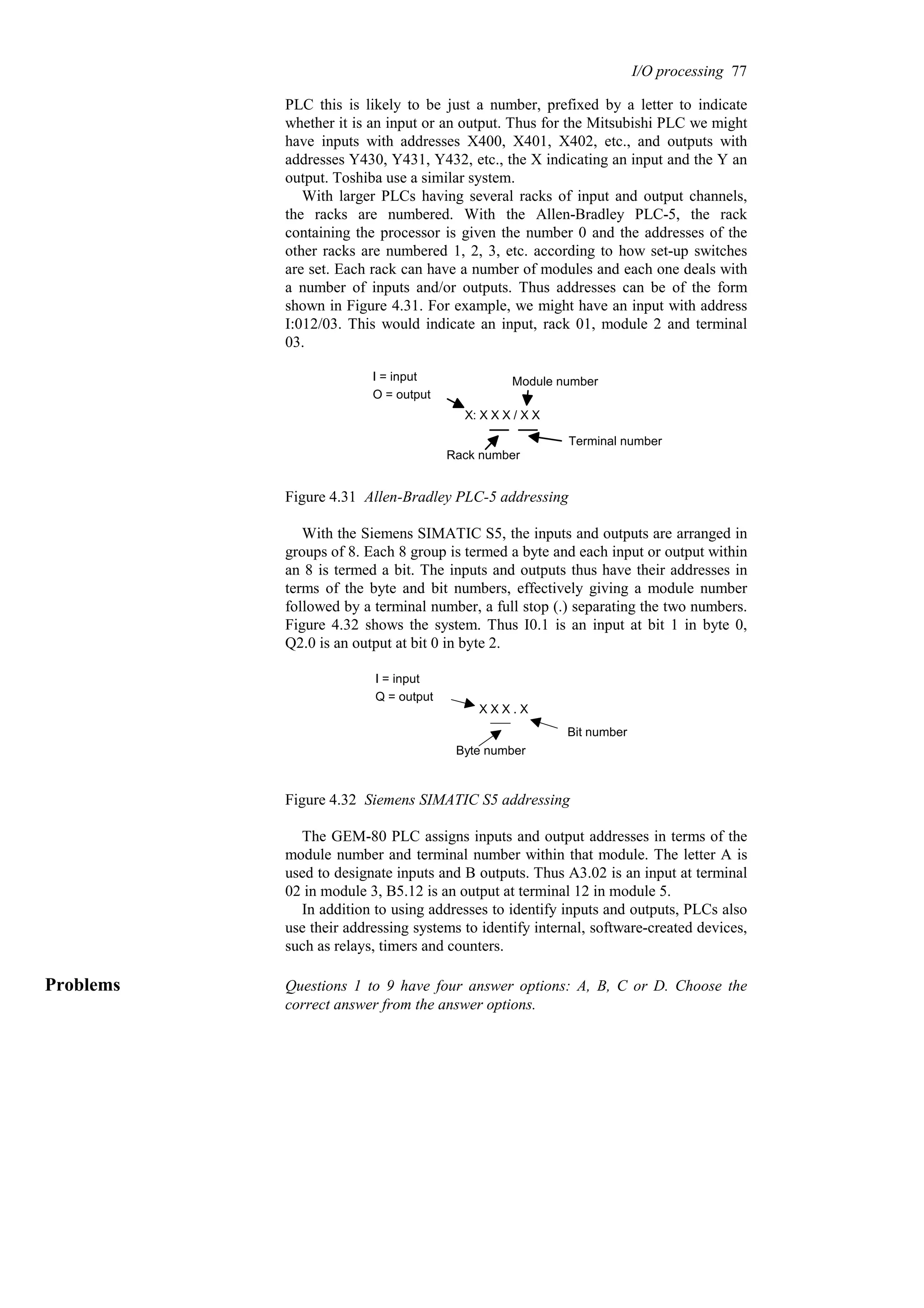 PLC this is likely to be just a number, prefixed by a letter to indicate
whether it is an input or an output. Thus for the Mitsubishi PLC we might
have inputs with addresses X400, X401, X402, etc., and outputs with
addresses Y430, Y431, Y432, etc., the X indicating an input and the Y an
output. Toshiba use a similar system.
With larger PLCs having several racks of input and output channels,
the racks are numbered. With the Allen-Bradley PLC-5, the rack
containing the processor is given the number 0 and the addresses of the
other racks are numbered 1, 2, 3, etc. according to how set-up switches
are set. Each rack can have a number of modules and each one deals with
a number of inputs and/or outputs. Thus addresses can be of the form
shown in Figure 4.31. For example, we might have an input with address
I:012/03. This would indicate an input, rack 01, module 2 and terminal
03.
X: X X X / X X
I = input
O = output
Rack number
Module number
Terminal number
Figure 4.31 Allen-Bradley PLC-5 addressing
With the Siemens SIMATIC S5, the inputs and outputs are arranged in
groups of 8. Each 8 group is termed a byte and each input or output within
an 8 is termed a bit. The inputs and outputs thus have their addresses in
terms of the byte and bit numbers, effectively giving a module number
followed by a terminal number, a full stop (.) separating the two numbers.
Figure 4.32 shows the system. Thus I0.1 is an input at bit 1 in byte 0,
Q2.0 is an output at bit 0 in byte 2.
X X X . X
I = input
Q = output
Byte number
Bit number
Figure 4.32 Siemens SIMATIC S5 addressing
The GEM-80 PLC assigns inputs and output addresses in terms of the
module number and terminal number within that module. The letter A is
used to designate inputs and B outputs. Thus A3.02 is an input at terminal
02 in module 3, B5.12 is an output at terminal 12 in module 5.
In addition to using addresses to identify inputs and outputs, PLCs also
use their addressing systems to identify internal, software-created devices,
such as relays, timers and counters.
Problems Questions 1 to 9 have four answer options: A, B, C or D. Choose the
correct answer from the answer options.
I/O processing 77
 
