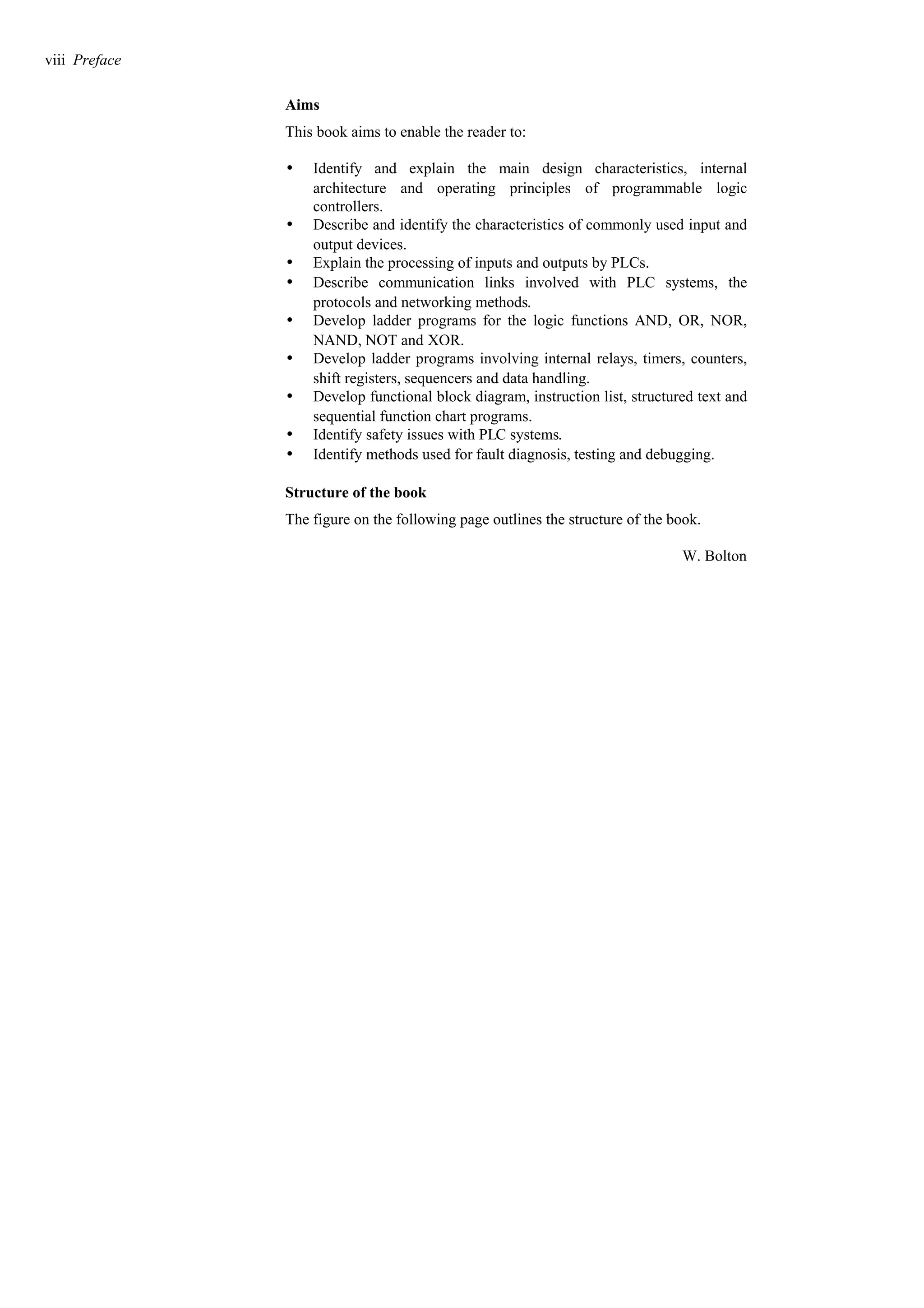 Aims
This book aims to enable the reader to:
w Identify and explain the main design characteristics, internal
architecture and operating principles of programmable logic
controllers.
w Describe and identify the characteristics of commonly used input and
output devices.
w Explain the processing of inputs and outputs by PLCs.
w Describe communication links involved with PLC systems, the
protocols and networking methods.
w Develop ladder programs for the logic functions AND, OR, NOR,
NAND, NOT and XOR.
w Develop ladder programs involving internal relays, timers, counters,
shift registers, sequencers and data handling.
w Develop functional block diagram, instruction list, structured text and
sequential function chart programs.
w Identify safety issues with PLC systems.
w Identify methods used for fault diagnosis, testing and debugging.
Structure of the book
The figure on the following page outlines the structure of the book.
W. Bolton
viii Preface
 