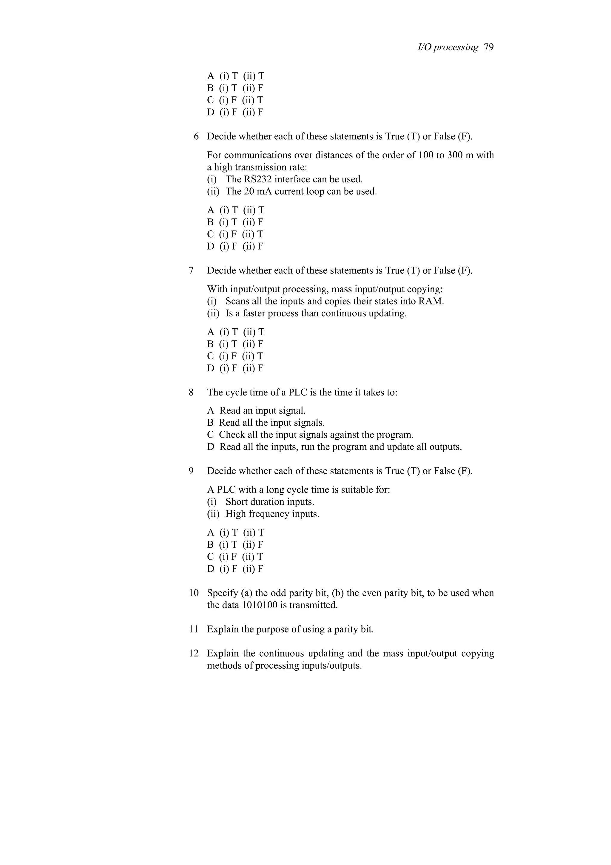 A (i) T (ii) T
B (i) T (ii) F
C (i) F (ii) T
D (i) F (ii) F
6 Decide whether each of these statements is True (T) or False (F).
For communications over distances of the order of 100 to 300 m with
a high transmission rate:
(i) The RS232 interface can be used.
(ii) The 20 mA current loop can be used.
A (i) T (ii) T
B (i) T (ii) F
C (i) F (ii) T
D (i) F (ii) F
7 Decide whether each of these statements is True (T) or False (F).
With input/output processing, mass input/output copying:
(i) Scans all the inputs and copies their states into RAM.
(ii) Is a faster process than continuous updating.
A (i) T (ii) T
B (i) T (ii) F
C (i) F (ii) T
D (i) F (ii) F
8 The cycle time of a PLC is the time it takes to:
A Read an input signal.
B Read all the input signals.
C Check all the input signals against the program.
D Read all the inputs, run the program and update all outputs.
9 Decide whether each of these statements is True (T) or False (F).
A PLC with a long cycle time is suitable for:
(i) Short duration inputs.
(ii) High frequency inputs.
A (i) T (ii) T
B (i) T (ii) F
C (i) F (ii) T
D (i) F (ii) F
10 Specify (a) the odd parity bit, (b) the even parity bit, to be used when
the data 1010100 is transmitted.
11 Explain the purpose of using a parity bit.
12 Explain the continuous updating and the mass input/output copying
methods of processing inputs/outputs.
I/O processing 79
 
