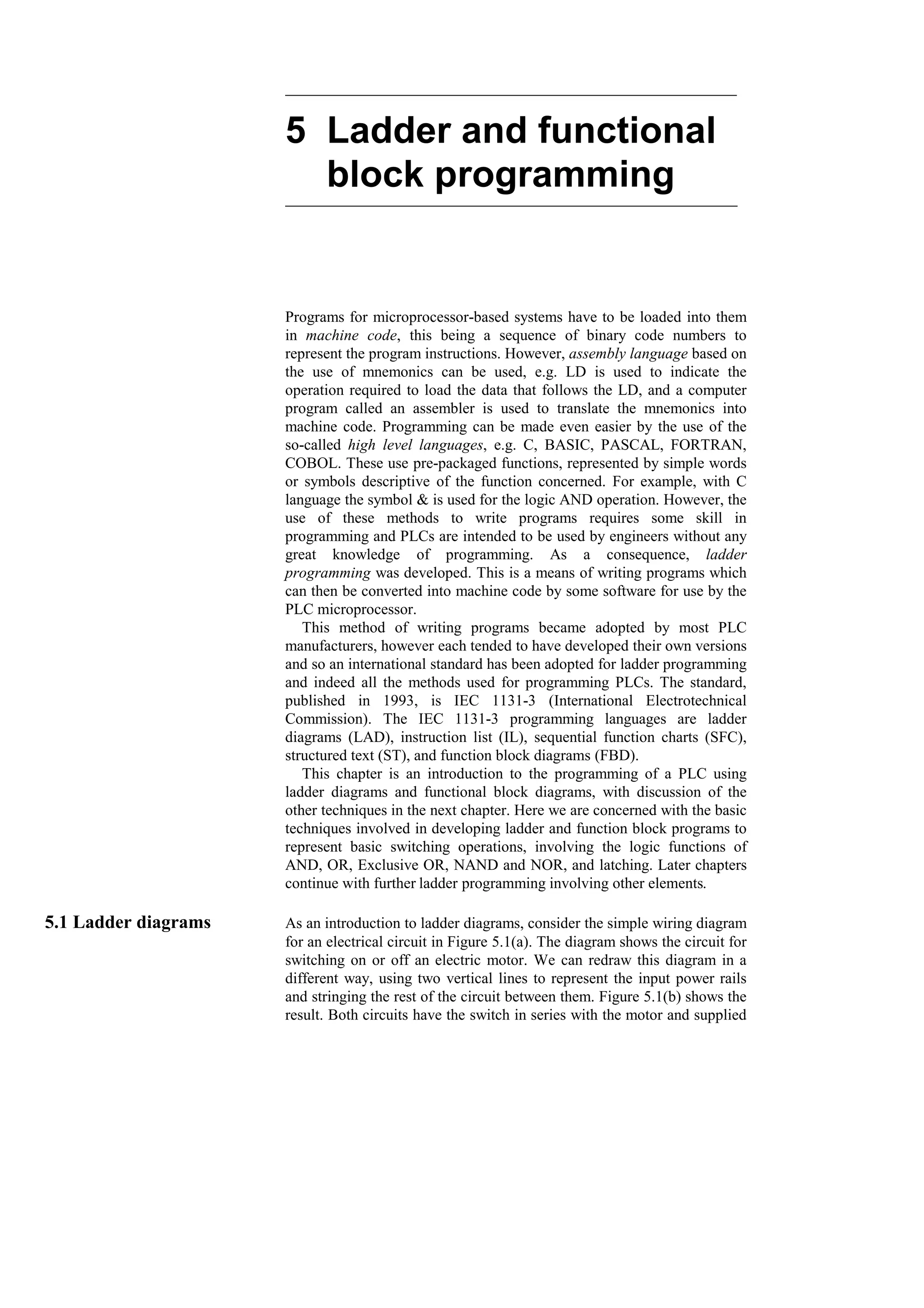 5 Ladder and functional
block programming
Programs for microprocessor-based systems have to be loaded into them
in machine code, this being a sequence of binary code numbers to
represent the program instructions. However, assembly language based on
the use of mnemonics can be used, e.g. LD is used to indicate the
operation required to load the data that follows the LD, and a computer
program called an assembler is used to translate the mnemonics into
machine code. Programming can be made even easier by the use of the
so-called high level languages, e.g. C, BASIC, PASCAL, FORTRAN,
COBOL. These use pre-packaged functions, represented by simple words
or symbols descriptive of the function concerned. For example, with C
language the symbol & is used for the logic AND operation. However, the
use of these methods to write programs requires some skill in
programming and PLCs are intended to be used by engineers without any
great knowledge of programming. As a consequence, ladder
programming was developed. This is a means of writing programs which
can then be converted into machine code by some software for use by the
PLC microprocessor.
This method of writing programs became adopted by most PLC
manufacturers, however each tended to have developed their own versions
and so an international standard has been adopted for ladder programming
and indeed all the methods used for programming PLCs. The standard,
published in 1993, is IEC 1131-3 (International Electrotechnical
Commission). The IEC 1131-3 programming languages are ladder
diagrams (LAD), instruction list (IL), sequential function charts (SFC),
structured text (ST), and function block diagrams (FBD).
This chapter is an introduction to the programming of a PLC using
ladder diagrams and functional block diagrams, with discussion of the
other techniques in the next chapter. Here we are concerned with the basic
techniques involved in developing ladder and function block programs to
represent basic switching operations, involving the logic functions of
AND, OR, Exclusive OR, NAND and NOR, and latching. Later chapters
continue with further ladder programming involving other elements.
5.1 Ladder diagrams As an introduction to ladder diagrams, consider the simple wiring diagram
for an electrical circuit in Figure 5.1(a). The diagram shows the circuit for
switching on or off an electric motor. We can redraw this diagram in a
different way, using two vertical lines to represent the input power rails
and stringing the rest of the circuit between them. Figure 5.1(b) shows the
result. Both circuits have the switch in series with the motor and supplied
 