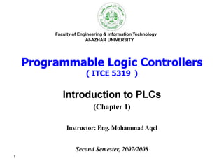 1
Faculty of Engineering & Information Technology
Al-AZHAR UNIVERSITY
Programmable Logic Controllers
( ITCE 5319 )
Introduction to PLCs
(Chapter 1)
Instructor: Eng. Mohammad Aqel
Second Semester, 2007/2008
 