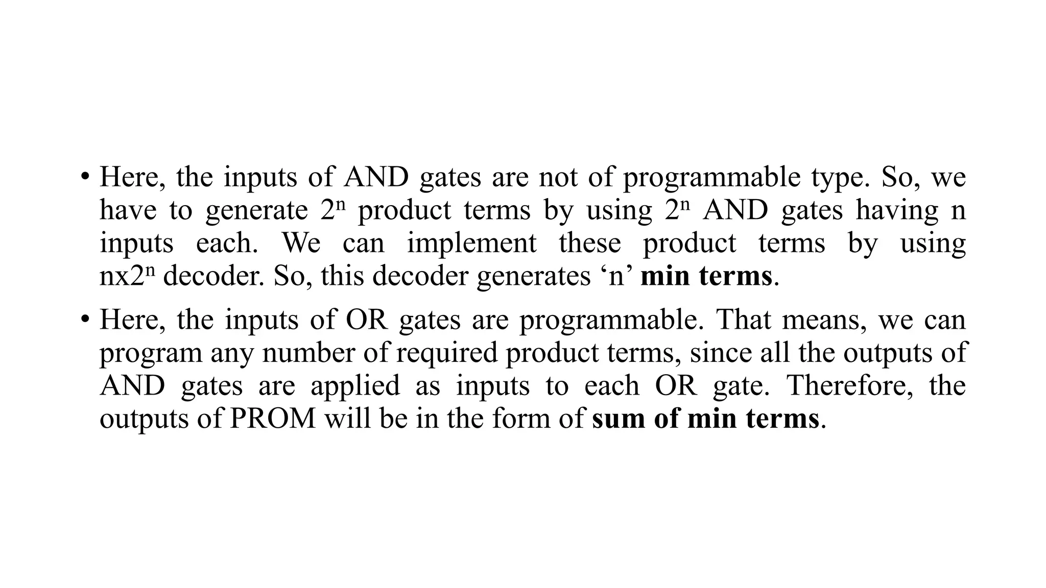 • Here, the inputs of AND gates are not of programmable type. So, we
have to generate 2n product terms by using 2n AND gates having n
inputs each. We can implement these product terms by using
nx2n decoder. So, this decoder generates ‘n’ min terms.
• Here, the inputs of OR gates are programmable. That means, we can
program any number of required product terms, since all the outputs of
AND gates are applied as inputs to each OR gate. Therefore, the
outputs of PROM will be in the form of sum of min terms.
 