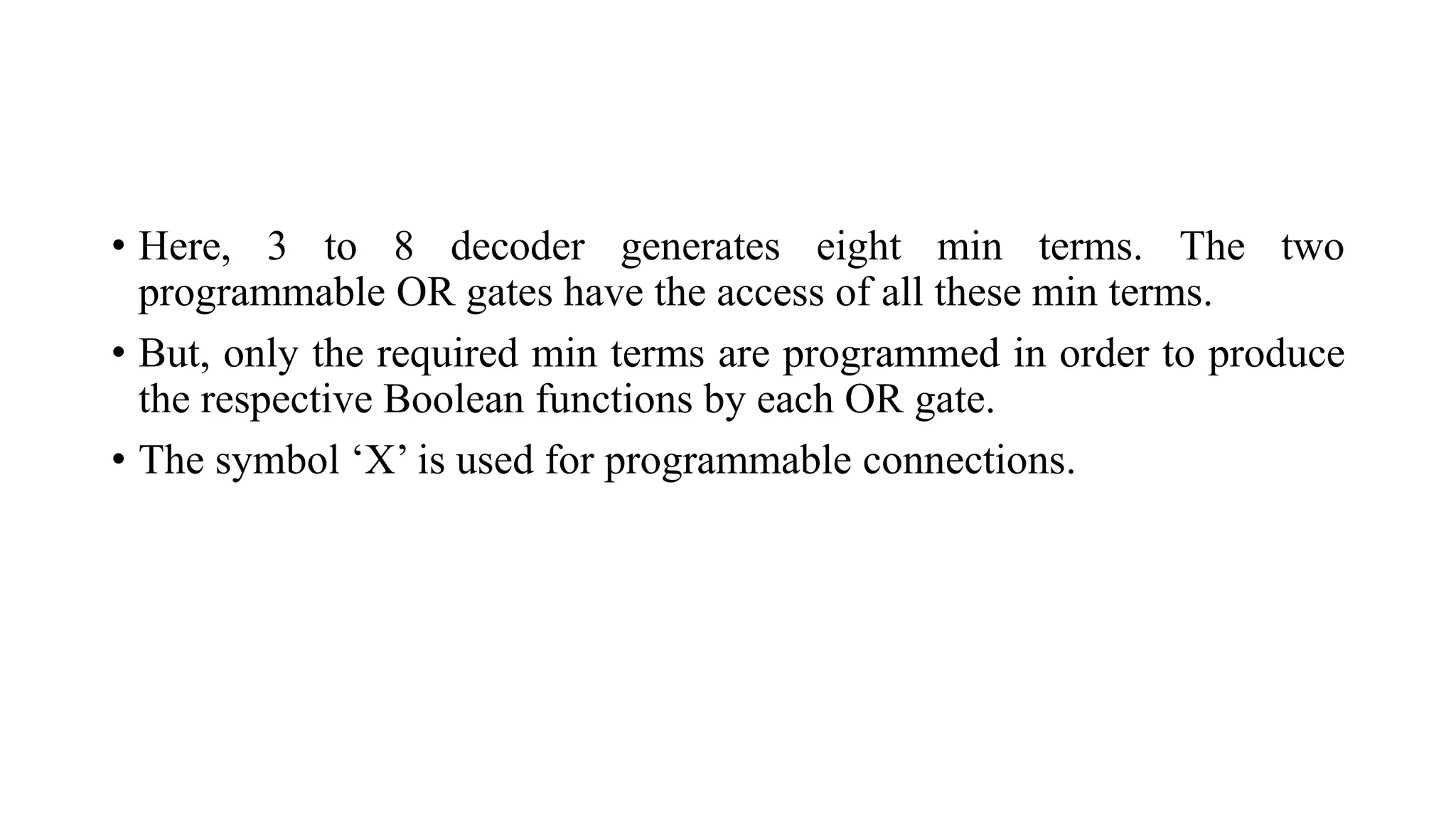 • Here, 3 to 8 decoder generates eight min terms. The two
programmable OR gates have the access of all these min terms.
• But, only the required min terms are programmed in order to produce
the respective Boolean functions by each OR gate.
• The symbol ‘X’ is used for programmable connections.
 