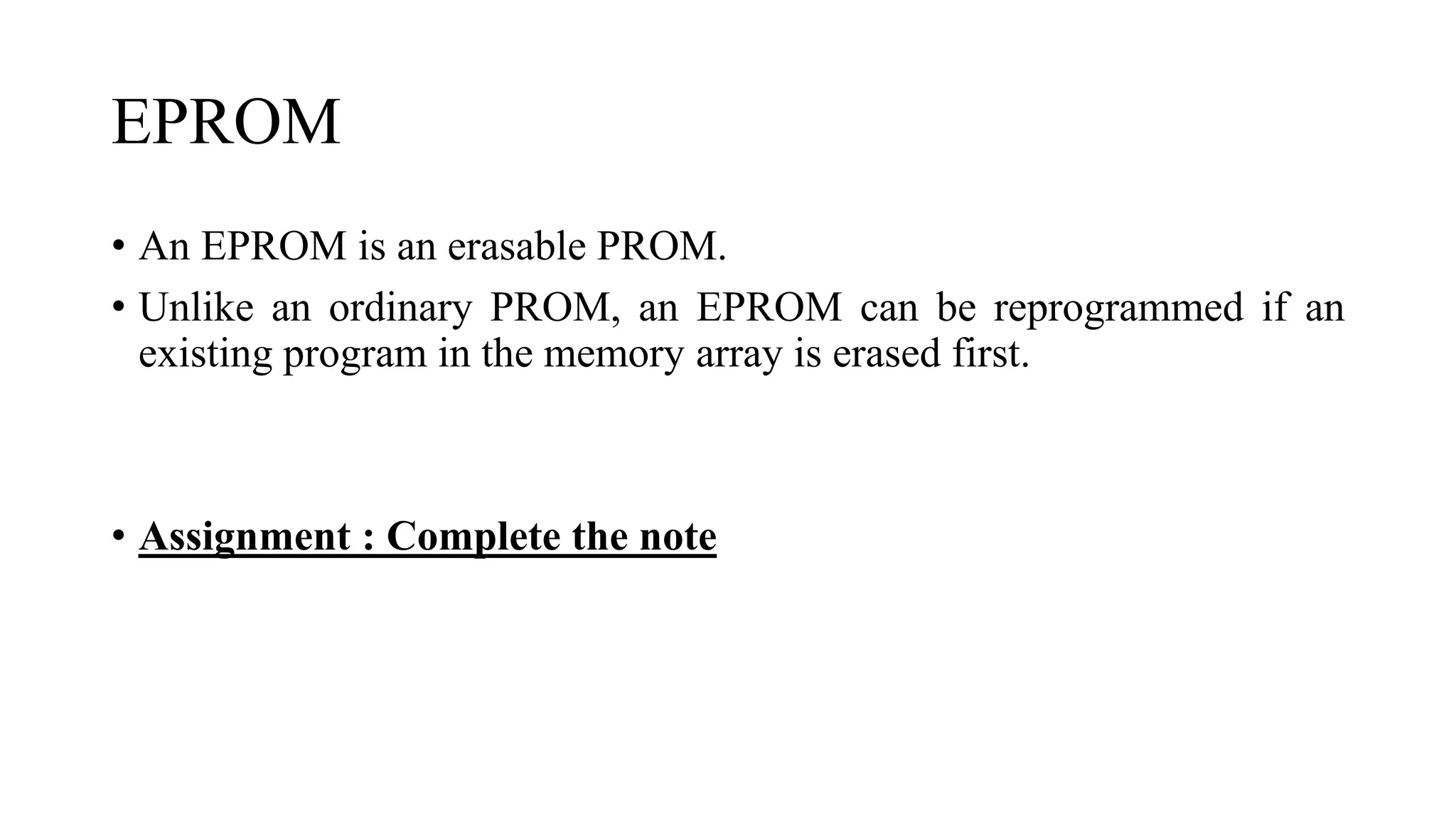 EPROM
• An EPROM is an erasable PROM.
• Unlike an ordinary PROM, an EPROM can be reprogrammed if an
existing program in the memory array is erased first.
• Assignment : Complete the note
 