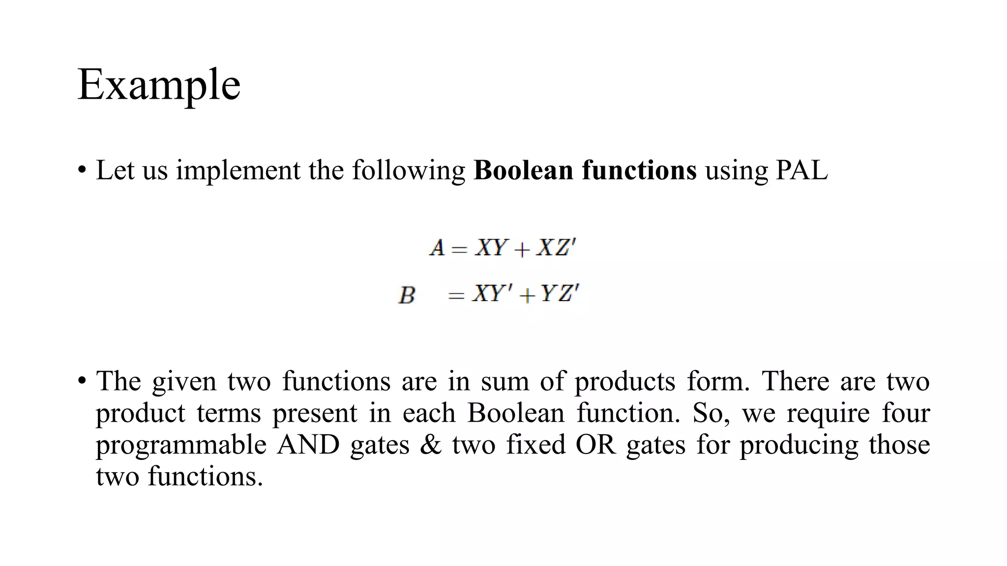 Example
• Let us implement the following Boolean functions using PAL
• The given two functions are in sum of products form. There are two
product terms present in each Boolean function. So, we require four
programmable AND gates & two fixed OR gates for producing those
two functions.
 