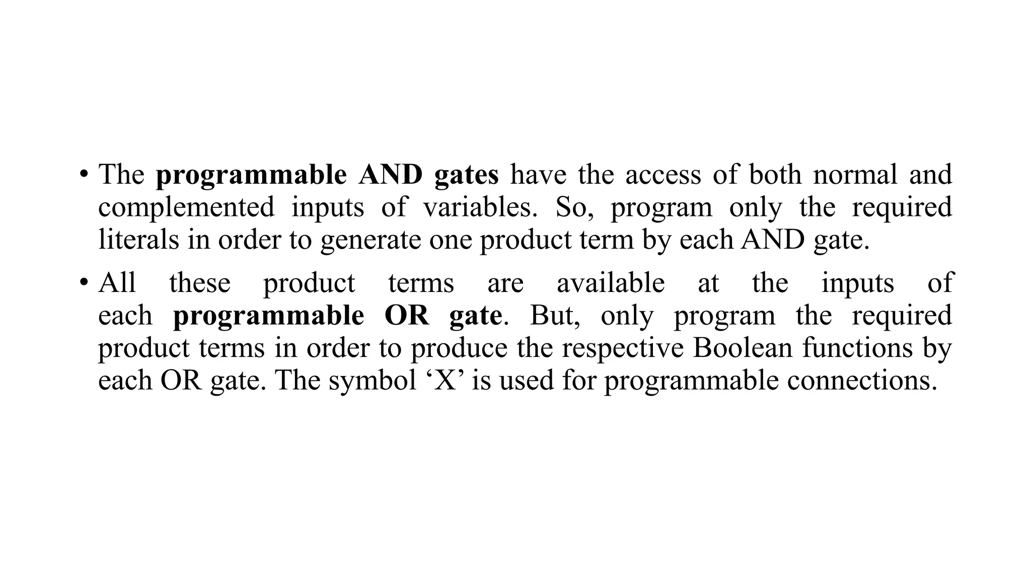 • The programmable AND gates have the access of both normal and
complemented inputs of variables. So, program only the required
literals in order to generate one product term by each AND gate.
• All these product terms are available at the inputs of
each programmable OR gate. But, only program the required
product terms in order to produce the respective Boolean functions by
each OR gate. The symbol ‘X’ is used for programmable connections.
 