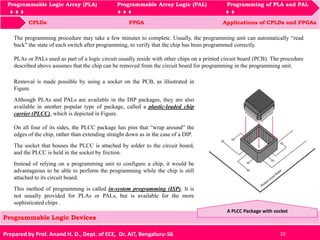 Programmable Logic Array (PLA) Programmable Array Logic (PAL) Programming of PLA and PAL
CPLDs FPGA Applications of CPLDs and FPGAs
Programmable Logic Array (PLA) Programmable Array Logic (PAL) Programming of PLA and PAL
Prepared by Prof. Anand H. D., Dept. of ECE, Dr. AIT, Bengaluru-56 10
Programmable Logic Devices
The programming procedure may take a few minutes to complete. Usually, the programming unit can automatically “read
back” the state of each switch after programming, to verify that the chip has been programmed correctly.
PLAs or PALs used as part of a logic circuit usually reside with other chips on a printed circuit board (PCB). The procedure
described above assumes that the chip can be removed from the circuit board for programming in the programming unit.
A PLCC Package with socket
Removal is made possible by using a socket on the PCB, as illustrated in
Figure.
Although PLAs and PALs are available in the DIP packages, they are also
available in another popular type of package, called a plastic-leaded chip
carrier (PLCC), which is depicted in Figure.
On all four of its sides, the PLCC package has pins that “wrap around” the
edges of the chip, rather than extending straight down as in the case of a DIP.
The socket that houses the PLCC is attached by solder to the circuit board,
and the PLCC is held in the socket by friction.
Instead of relying on a programming unit to configure a chip, it would be
advantageous to be able to perform the programming while the chip is still
attached to its circuit board.
This method of programming is called in-system programming (ISP). It is
not usually provided for PLAs or PALs, but is available for the more
sophisticated chips .
 