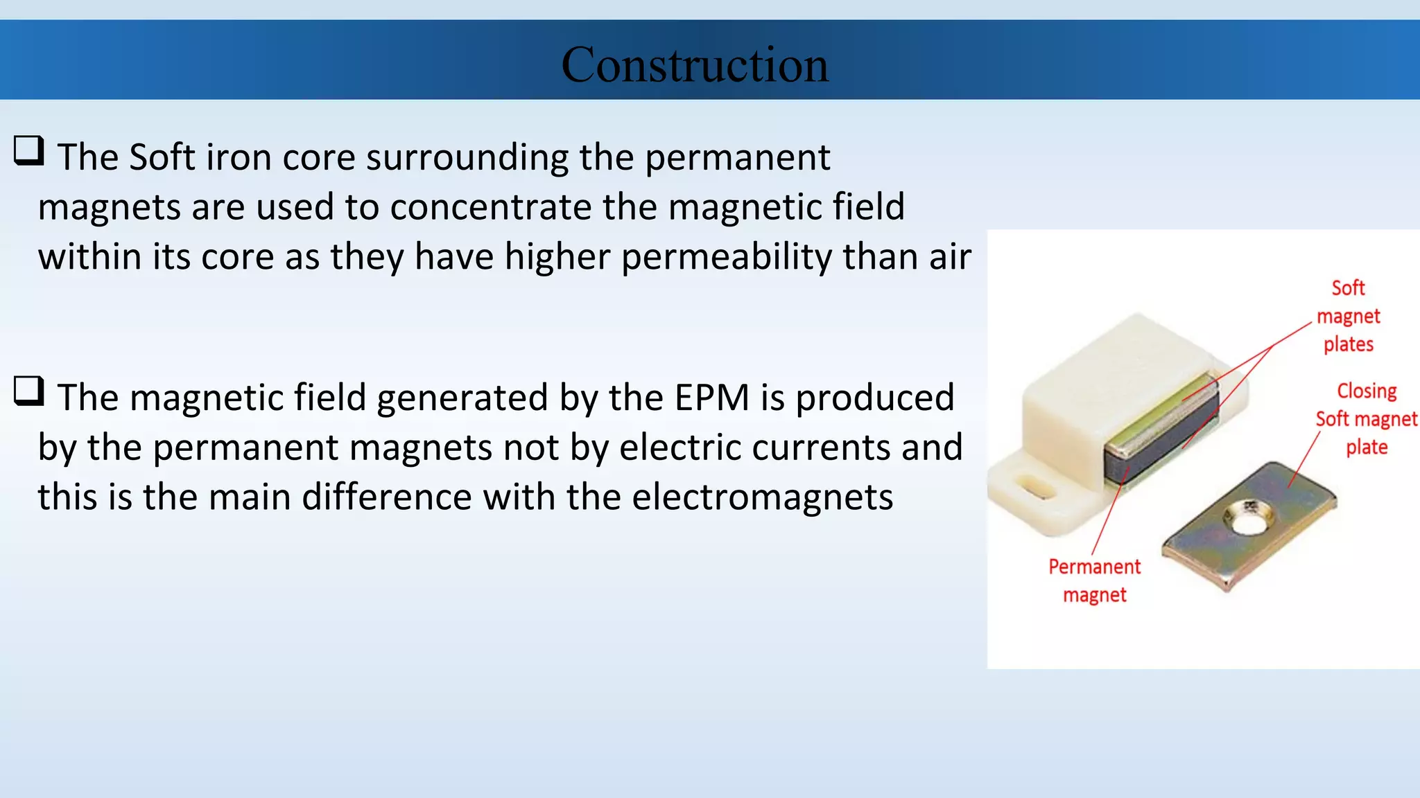  The Soft iron core surrounding the permanent
magnets are used to concentrate the magnetic field
within its core as they have higher permeability than air
 The magnetic field generated by the EPM is produced
by the permanent magnets not by electric currents and
this is the main difference with the electromagnets
Construction
 