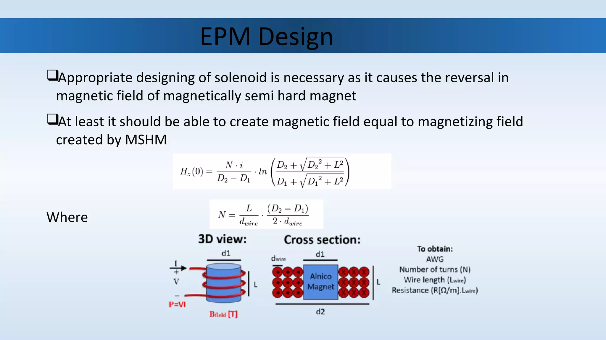                                EPM Design
Appropriate designing of solenoid is necessary as it causes the reversal in 
magnetic field of magnetically semi hard magnet
At least it should be able to create magnetic field equal to magnetizing field 
created by MSHM
Where 
 