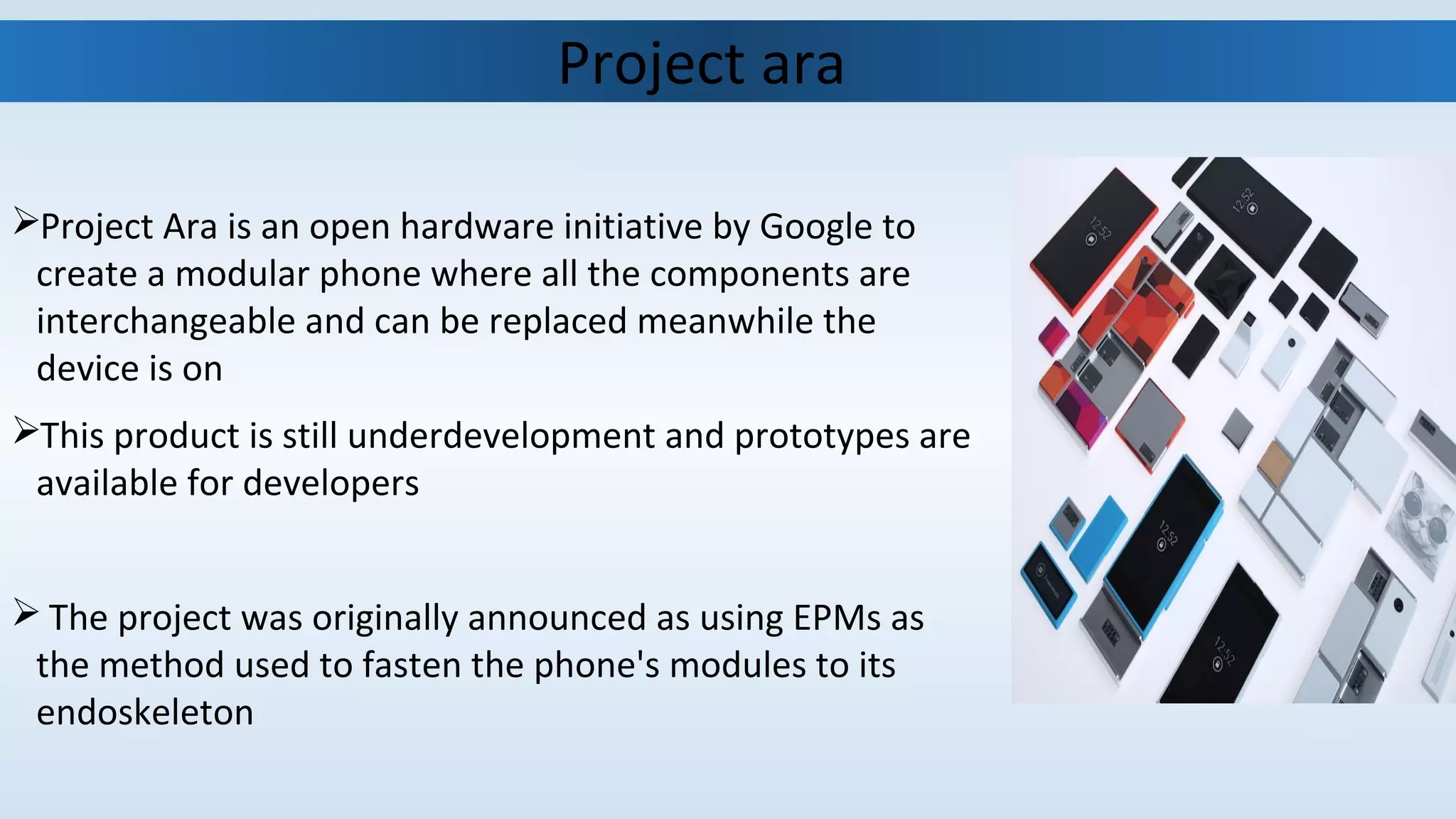 Project Ara is an open hardware initiative by Google to
create a modular phone where all the components are
interchangeable and can be replaced meanwhile the
device is on
This product is still underdevelopment and prototypes are
available for developers
 The project was originally announced as using EPMs as
the method used to fasten the phone's modules to its
endoskeleton
Project ara
 