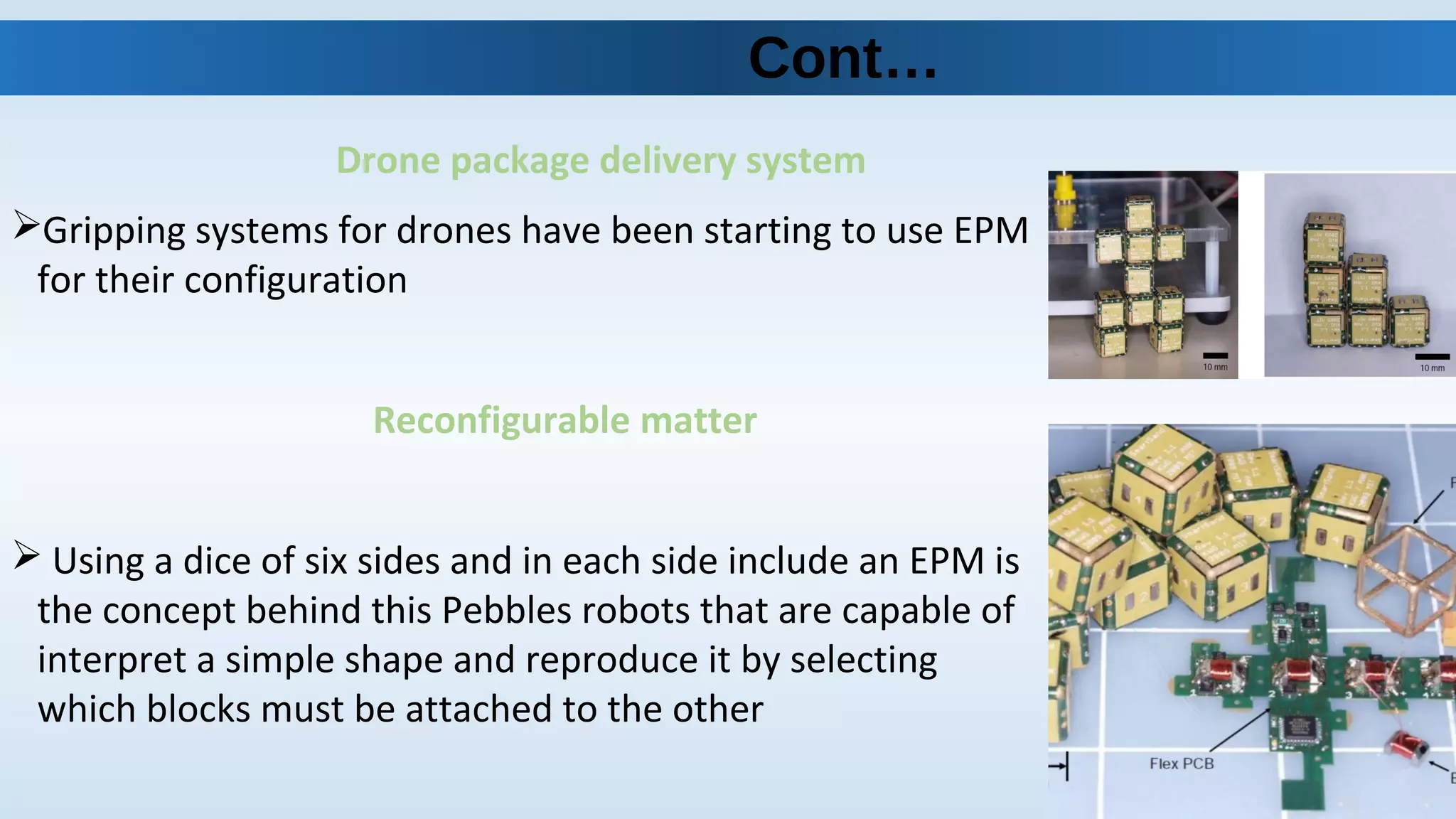 Drone package delivery system
Gripping systems for drones have been starting to use EPM
for their configuration
Reconfigurable matter
 Using a dice of six sides and in each side include an EPM is
the concept behind this Pebbles robots that are capable of
interpret a simple shape and reproduce it by selecting
which blocks must be attached to the other
Cont…
 