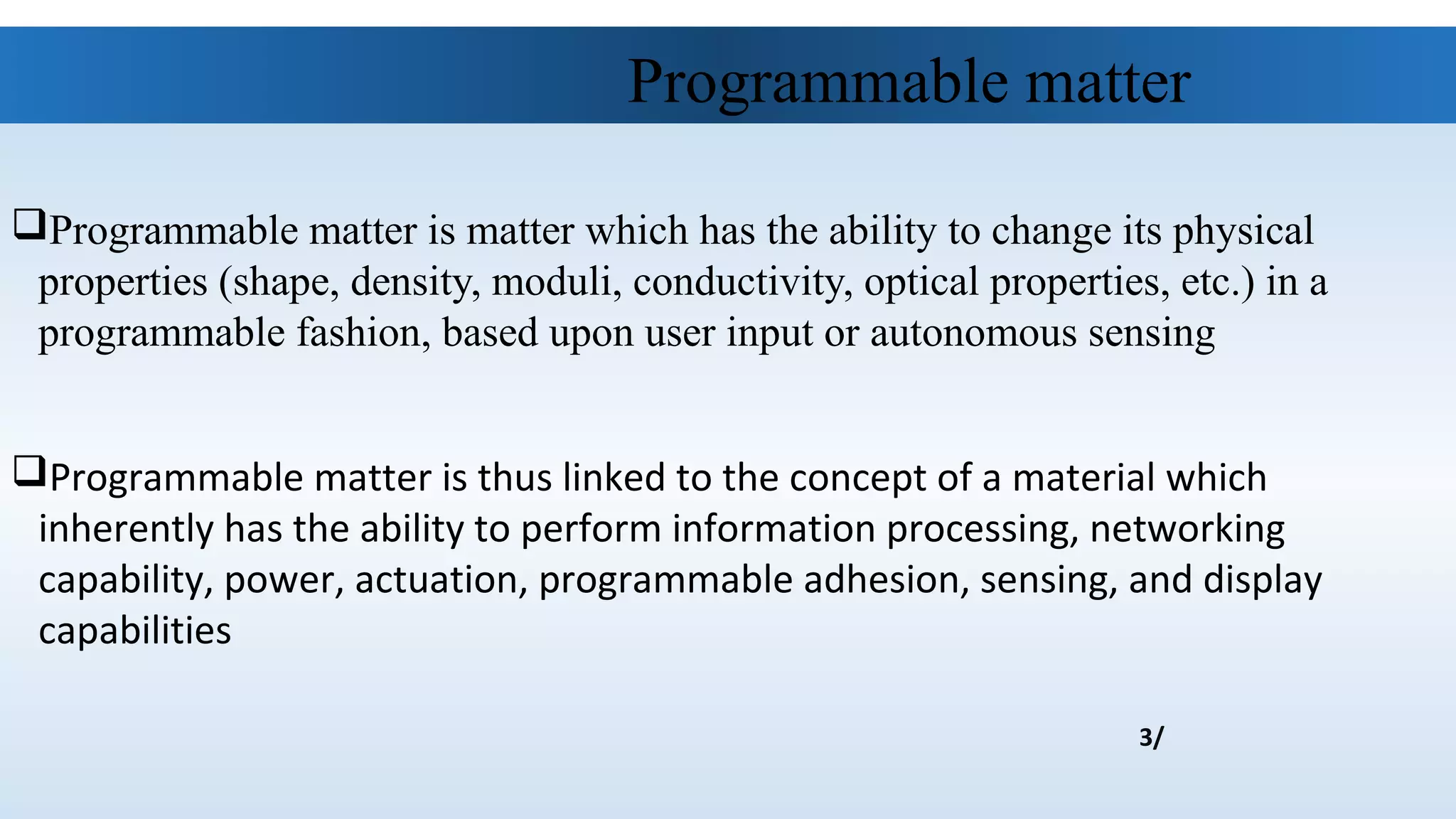Programmable matter is matter which has the ability to change its physical
properties (shape, density, moduli, conductivity, optical properties, etc.) in a
programmable fashion, based upon user input or autonomous sensing
Programmable matter is thus linked to the concept of a material which
inherently has the ability to perform information processing, networking
capability, power, actuation, programmable adhesion, sensing, and display
capabilities
Programmable matter
3/
 