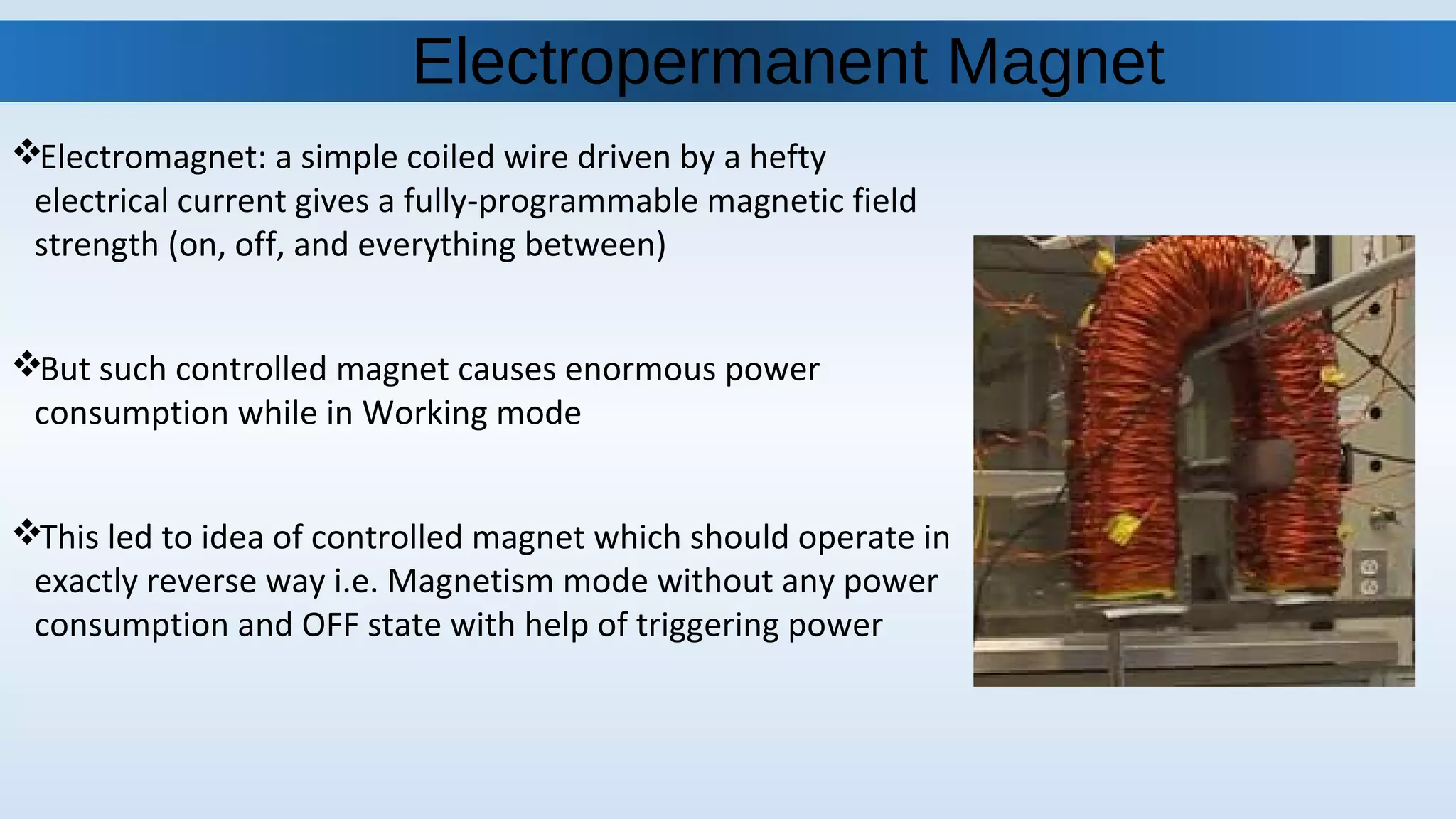 Electromagnet: a simple coiled wire driven by a hefty
electrical current gives a fully-programmable magnetic field
strength (on, off, and everything between)
But such controlled magnet causes enormous power
consumption while in Working mode
This led to idea of controlled magnet which should operate in
exactly reverse way i.e. Magnetism mode without any power
consumption and OFF state with help of triggering power
Electropermanent Magnet
 