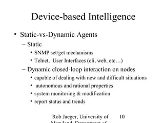 Device-based Intelligence 
Rob Jaeger, University of 
Maryland, Department of 
10 
• Static-vs-Dynamic Agents 
– Static 
• SNMP set/get mechanisms 
• Telnet, User Interfaces (cli, web, etc…) 
– Dynamic closed-loop interaction on nodes 
• capable of dealing with new and difficult situations 
• autonomous and rational properties 
• system monitoring & modification 
• report status and trends 
 