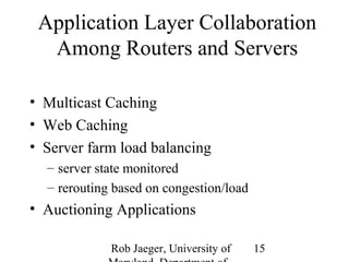 Application Layer Collaboration 
Among Routers and Servers 
Rob Jaeger, University of 
Maryland, Department of 
15 
• Multicast Caching 
• Web Caching 
• Server farm load balancing 
– server state monitored 
– rerouting based on congestion/load 
• Auctioning Applications 
 