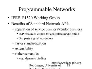 Programmable Networks 
• IEEE P1520 Working Group 
• Benefits of Standard Network APIs 
– separation of service business/vendor business 
• ISP resources visible for controlled modification 
• 3rd party signaling vendors 
– faster standardization 
– extensibility 
– richer semantics 
Rob Jaeger, University of 
Maryland, Department of 
18 
• e.g. dynamic binding 
http://www.ieee-pin.org 
 