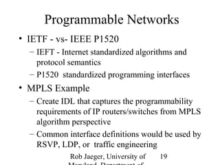 Programmable Networks 
• IETF - vs- IEEE P1520 
– IEFT - Internet standardized algorithms and 
protocol semantics 
– P1520 standardized programming interfaces 
• MPLS Example 
– Create IDL that captures the programmability 
requirements of IP routers/switches from MPLS 
algorithm perspective 
– Common interface definitions would be used by 
RSVP, LDP, or traffic engineering 
Rob Jaeger, University of 
Maryland, Department of 
19 
 