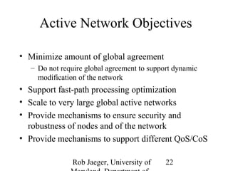 Active Network Objectives 
Rob Jaeger, University of 
Maryland, Department of 
22 
• Minimize amount of global agreement 
– Do not require global agreement to support dynamic 
modification of the network 
• Support fast-path processing optimization 
• Scale to very large global active networks 
• Provide mechanisms to ensure security and 
robustness of nodes and of the network 
• Provide mechanisms to support different QoS/CoS 
 