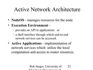 Active Network Architecture 
• NodeOS - manages resources for the node 
• Execution Environment - 
– provides an API to applications or 
– a shell interface through which end-to-end 
nework services can be accessed. 
• Active Applications - implementation of 
network services which utilize the local 
computation and access to router resources. 
Rob Jaeger, University of 
Maryland, Department of 
23 
 