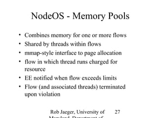 NodeOS - Memory Pools 
• Combines memory for one or more flows 
• Shared by threads within flows 
• mmap-style interface to page allocation 
• flow in which thread runs charged for 
resource 
• EE notified when flow exceeds limits 
• Flow (and associated threads) terminated 
upon violation 
Rob Jaeger, University of 
Maryland, Department of 
27 
 